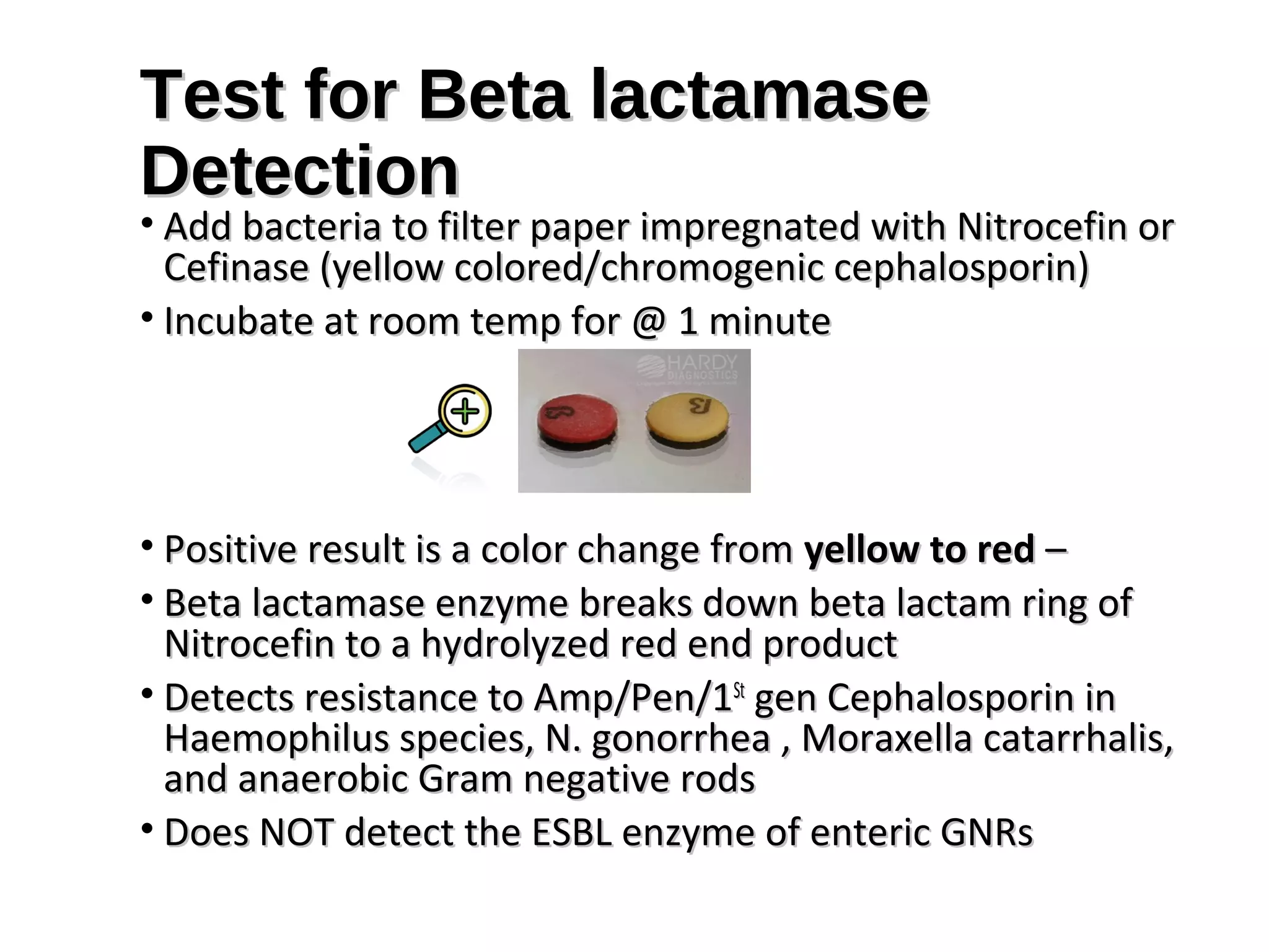 Test for Beta lactamaseTest for Beta lactamase
DetectionDetection
• Add bacteria to filter paper impregnated with Nitrocefin orAdd bacteria to filter paper impregnated with Nitrocefin or
Cefinase (yellow colored/chromogenic cephalosporin)Cefinase (yellow colored/chromogenic cephalosporin)
• Incubate at room temp for @ 1 minuteIncubate at room temp for @ 1 minute
• Positive result is a color change fromPositive result is a color change from yellow to redyellow to red ––
• Beta lactamase enzyme breaks down beta lactam ring ofBeta lactamase enzyme breaks down beta lactam ring of
Nitrocefin to a hydrolyzed red end productNitrocefin to a hydrolyzed red end product
• Detects resistance to Amp/Pen/1Detects resistance to Amp/Pen/1StSt
gen Cephalosporin ingen Cephalosporin in
Haemophilus species, N. gonorrhea , Moraxella catarrhalis,Haemophilus species, N. gonorrhea , Moraxella catarrhalis,
and anaerobic Gram negative rodsand anaerobic Gram negative rods
• Does NOT detect the ESBL enzyme of enteric GNRsDoes NOT detect the ESBL enzyme of enteric GNRs
 
