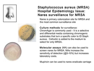 Nares is primary colonization site for MRSA and
the most common surveillance site
Culture methods for surveillance:
ChromAgar is commonly used - It is a selective
and differential media containing chromogenic
substrates that turn a specific color to ID Staph
aureus. Cefoxitin is added to the medium to
select for only MRSA.
Molecular assays (MA) can also be used to
screen nares for MRSA. MAs increase the
sensitivity of detection (@5-10%) but increases
laboratory costs.
Mupiricin can be used to nares eradicate carriage
Staphylococcus aureus (MRSA)
Hospital Epidemiology Issue:
Nares surveillance for MRSA
 