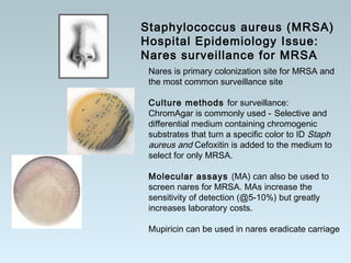 Nares is primary colonization site for MRSA and
the most common surveillance site
Culture methods for surveillance:
ChromAgar is commonly used - Selective and
differential medium containing chromogenic
substrates that turn a specific color to ID Staph
aureus and Cefoxitin is added to the medium to
select for only MRSA.
Molecular assays (MA) can also be used to
screen nares for MRSA. MAs increase the
sensitivity of detection (@5-10%) but greatly
increases laboratory costs.
Mupiricin can be used in nares eradicate carriage
Staphylococcus aureus (MRSA)
Hospital Epidemiology Issue:
Nares surveillance for MRSA
 