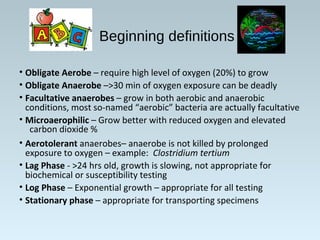 Beginning definitions
• Obligate Aerobe – require high level of oxygen (20%) to grow
• Obligate Anaerobe –>30 min of oxygen exposure can be deadly
• Facultative anaerobes – grow in both aerobic and anaerobic
conditions, most so-named “aerobic” bacteria are actually facultative
• Microaerophilic – Grow better with reduced oxygen and elevated
carbon dioxide %
• Aerotolerant anaerobes– anaerobe is not killed by prolonged
exposure to oxygen – example: Clostridium tertium
• Lag Phase - >24 hrs old, growth is slowing, not appropriate for
biochemical or susceptibility testing
• Log Phase – Exponential growth – appropriate for all testing
• Stationary phase – appropriate for transporting specimens
 