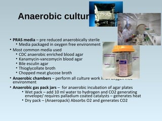 Anaerobic culturing
• PRAS media – pre reduced anaerobically sterile
• Media packaged in oxygen free environment
• Most common media used
• CDC anaerobic enriched blood agar
• Kanamycin-vancomycin blood agar
• Bile esculin agar
• Thioglycollate broth
• Chopped meat glucose broth
• Anaerobic chambers – perform all culture work in an oxygen free
environment
• Anaerobic gas pack jars – for anaerobic incubation of agar plates
• Wet pack – add 10 ml water to hydrogen and CO2 generating
envelope/ requires palladium coated catalysts – generates heat
• Dry pack – (Anaeropack) Absorbs O2 and generates CO2
PRAS
 