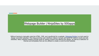 Webpage Builder | NinjaSites by 500apps
Without having to manually code the HTML, CSS, and JavaScript for a website, Webpage Builder is a tool used to
design and build websites. The drag-and-drop user interface makes it simple and quick for users to build and edit
websites. Many website builders provide tools for adding content and altering the design, as well as a selection of
themes and templates that can be utilised to create a one-of-a-kind website.
 