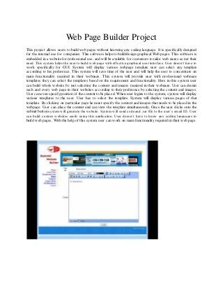 Web Page Builder Project
This project allows users to build web pages without knowing any coding language. It is specifically designed
for the internal use for companies. This software helps to build/design graphical Web pages. This software is
embedded in a website for professional use, and will be available for customers to tailor web pages as per their
need. This system helps the user to build web page with effective graphical user interface. User doesn’t have to
work specifically for GUI. System will display various webpage template user can select any template
according to his preference. This system will save time of the user and will help the user to concentrate on
main functionality required in their webpage. This system will provide user with professional webpage
templates they can select the templates based on the requirement and functionality. Here in this system user
can build whole website by just selecting the content and images required in their webpage. User can design
each and every web page in their websites according to their preference by selecting the content and images.
User can even specify position of the content to be placed. When user logins to the system, system will display
various templates to the user. User has to select the template. System will display various pages of that
template. By clicking on particular page he must specify the content and images that needs to be placed in the
webpage. User can place the content and can view the template simultaneously. Once the user clicks onto the
submit button system will generate the website. System will send code and .rar file to the user’s email ID. User
can build custom websites easily using this application. User doesn’t have to know any coding languages to
build web pages. With the help of this system user can work on main functionality required in their web page.
 