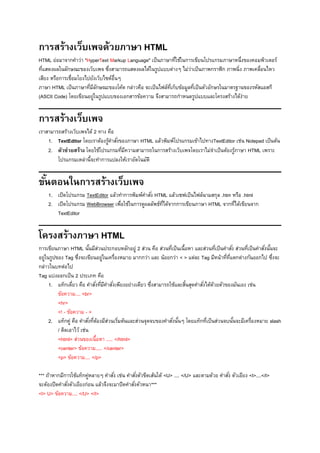 การสร้างเว็บเพจด้วยภาษา HTML
HTML ย่อมาจากคาว่า "HyperText Markup Language" เป็นภาษาที่ใช้ในการเขียนโปรแกรมภาษาหนึ่งของคอมพิวเตอร์
ที่แสดงผลในลักษณะของเว็บเพจ ซึ่งสามารถแสดงผลได้ในรูปแบบต่างๆ ไม่ว่าเป็นภาพกราฟิก ภาพนิ่ง ภาพเคลื่อนไหว
เสียง หรือการเชื่อมโยงไปยังเว็บไซต์อื่นๆ
ภาษา HTML เป็นภาษาที่มีลักษณะของโค้ด กล่าวคือ จะเป็นไฟล์ที่เก็บข้อมูลที่เป็นตัวอักษรในมาตรฐานของรหัสแอสกี
(ASCII Code) โดยเขียนอยู่ในรูปแบบของเอกสารข้อความ จึงสามารถกาหนดรูปแบบและโครงสร้างได้ง่าย
การสร้างเว็บเพจ
เราสามารถสร้างเว็บเพจได้ 2 ทาง คือ
1. TextEditor โดยเราต้องรู้คาสั่งของภาษา HTML แล้วพิมพ์โปรแกรมเข้าไปทางTextEditor เช่น Notepad เป็นต้น
2. ตัวช่วยสร้าง โดยใช้โปรแกรมที่มีความสามารถในการสร้างเว็บเพจโดยเราไม่จาเป็นต้องรู้ภาษา HTML เพราะ
โปรแกรมเหล่านี้จะทาการแปลงให้เราอัตโนมัติ
ขั้นตอนในการสร้างเว็บเพจ
1. เปิดโปรแกรม TextEditor แล้วทาการพิมพ์คาสั่ง HTML แล้วเซฟเป็นไฟล์นามสกุล .htm หรือ .html
2. เปิดโปรแกรม WebBrowser เพื่อใช้ในการดูผลลัพธ์ที่ได้จากการเขียนภาษา HTML จากที่ได้เขียนจาก
TextEditor
โครงสร้างภาษา HTML
การเขียนภาษา HTML นั้นมีส่วนประกอบหลักอยู่ 2 ส่วน คือ ส่วนที่เป็นเนื้อหา และส่วนที่เป็นคาสั่ง ส่วนที่เป็นคาสั่งนั้นจะ
อยู่ในรูปของ Tag ซึ่งจะเขียนอยู่ในเครื่องหมาย มากกว่า และ น้อยกว่า < > แต่ละ Tag มีหน้าที่ที่แตกต่างกันออกไป ซึ่งจะ
กล่าวในบทต่อไป
Tag แบ่งออกเป็น 2 ประเภท คือ
1. แท็กเดี่ยว คือ คาสั่งที่มีคาสั่งเพียงอย่างเดียว ซึ่งสามารถใช้และสิ้นสุดคาสั่งได้ด้วยตัวของมันเอง เช่น
ข้อความ.... <br>
<hr>
<! - ข้อความ - >
2. แท็กคู่ คือ คาสั่งที่ต้องมีส่วนเริ่มต้นและส่วนจุดจบของคาสั่งนั้นๆ โดยแท็กที่เป็นส่วนจบนั้นจะมีเครื่องหมาย slash
/ ติดเอาไว้ เช่น
<html> ส่วนของเนื้อหา ..... </html>
<center> ข้อความ..... </center>
<p> ข้อความ.... </p>
*** ถ้าหากมีการใช้แท็กคู่หลายๆ คาสั่ง เช่น คาสั่งตัวขีดเส้นใต้ <U> .... </U> และตามด้วย คาสั่ง ตัวเอียง <I>....</I>
จะต้องปิดคาสั่งตัวเอียงก่อน แล้วจึงจะมาปิดคาสั่งตัวหนา***
<I> U> ข้อความ.... </U> </I>
 