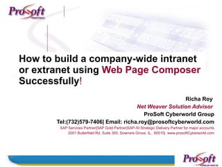 How to build a company-wide intranet
or extranet using Web Page Composer
Successfully!
                                                       Richa Roy
                                      Net Weaver Solution Advisor
                                         ProSoft Cyberworld Group
       Tel:(732)579-7406| Email: richa.roy@prosoftcyberworld.com
        SAP Services Partner|SAP Gold Partner|SAP-XI Strategic Delivery Partner for major accounts
            2001 Butterfield Rd, Suite 305, Downers Grove, IL, 60515| www.prosoftCyberworld.com
 