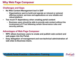 Why Web Page Composer

Challenges and Gaps
•    No Web Content Management tool in SAP
      – Organizations want to build and operate an intranet or extranet
        offering content, services and applications on one reliable and
        robust platform
•    Too much IT dependency when creating portal content
      – Business users should be able to provide web content without the
        involvement of IT but following certain Governance rules and
        security policies.

Advantages of Web Page Composer
•    WPC allows business users to create and publish web content and
     web pages into the Portal.
•    Easy delegation of management and non-technical administration of
     web sites to Business Users.




    ProSoft Portal Practice – Education /Training
 