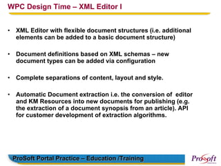 WPC Design Time – XML Editor I


•    XML Editor with flexible document structures (i.e. additional
     elements can be added to a basic document structure)

•    Document definitions based on XML schemas – new
     document types can be added via configuration

•    Complete separations of content, layout and style.

•    Automatic Document extraction i.e. the conversion of editor
     and KM Resources into new documents for publishing (e.g.
     the extraction of a document synopsis from an article). API
     for customer development of extraction algorithms.




    ProSoft Portal Practice – Education /Training
 