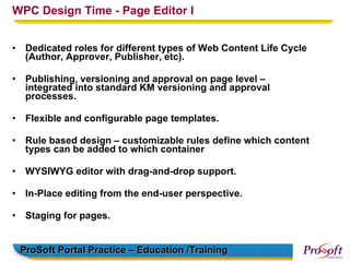 WPC Design Time - Page Editor I


•    Dedicated roles for different types of Web Content Life Cycle
     (Author, Approver, Publisher, etc).

•    Publishing, versioning and approval on page level –
     integrated into standard KM versioning and approval
     processes.

•    Flexible and configurable page templates.

•    Rule based design – customizable rules define which content
     types can be added to which container

•    WYSIWYG editor with drag-and-drop support.

•    In-Place editing from the end-user perspective.

•    Staging for pages.


    ProSoft Portal Practice – Education /Training
 