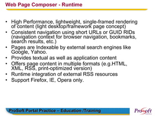 Web Page Composer - Runtime


• High Performance, lightweight, single-framed rendering
  of content (light desktop/framework page concept)
• Consistent navigation using short URLs or GUID RIDs
  (navigation context for browser navigation, bookmarks,
  search results, etc.)
• Pages are Indexable by external search engines like
  Google, Yahoo.
• Provides textual as well as application content
• Offers page content in multiple formats (e.g.HTML,
  XML, RSS, print-optimized version)
• Runtime integration of external RSS resources
• Support Firefox, IE, Opera only.




 ProSoft Portal Practice – Education /Training
 