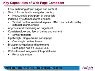 Key Capabilities of Web Page Composer
•     Easy authoring of web pages and content
•     Search for content in navigation context
      • News, single paragraph of the article
•     Indexing by external search engines
      • Textual content rendered in plain HTML can be indexed by
          external search engine
•     Approval and versioning on page level
•     Consistent look and feel of theme and content
      • Similar template
•     Lightweight, single- frame portal page
      • One single content frame
•     Browser navigation and bookmarks
      • Each page has it’s unique URL
•     Web sites well integrated into portal roles
      • Portal role model




    ProSoft Portal Practice – Education /Training
 