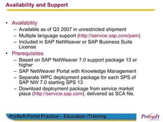 Availability and Support


• Availability
   – Available as of Q3 2007 in unrestricted shipment
   – Multiple language support (http://service.sap.com/pam)
   – Included in SAP NetWeaver or SAP Business Suite
     License
• Prerequisites
   – Based on SAP NetWeaver 7.0 support package 13 or
     higher
   – SAP NetWeaver Portal with Knowledge Management
   – Separate WPC deployment package for each SPS of
     SAP NW 7.0 starting SPS 13
   – Download deployment package from service market
     place (http://service.sap.com), delivered as SCA file.



 ProSoft Portal Practice – Education /Training
 