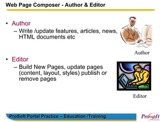 Web Page Composer - Author & Editor


• Author
   – Write /update features, articles, news,
     HTML documents etc

                                                 Author
• Editor
   – Build New Pages, update pages
     (content, layout, styles) publish or
     remove pages

                                                 Editor


 ProSoft Portal Practice – Education /Training
 