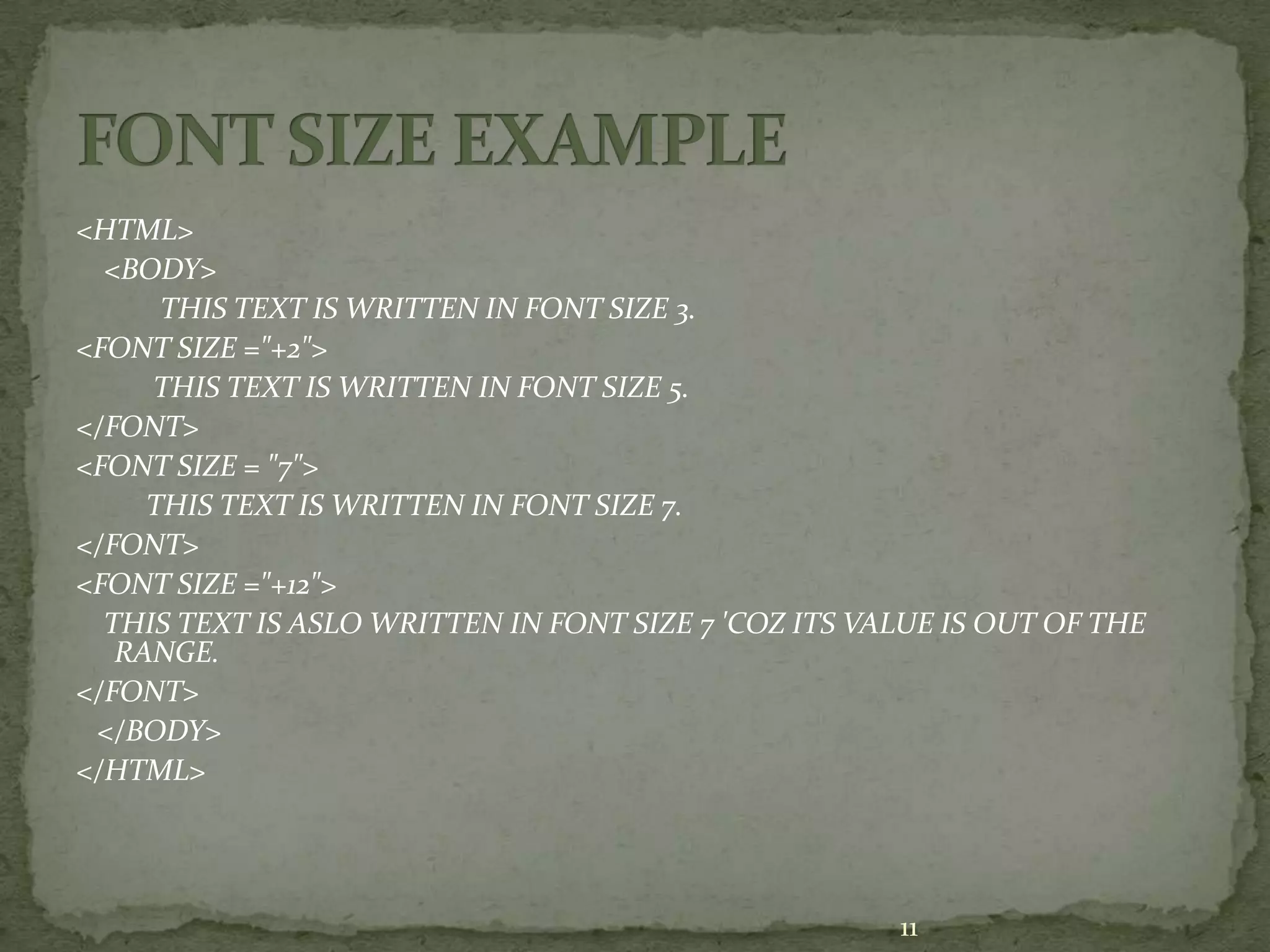 <HTML> <BODY> THIS TEXT IS WRITTEN IN FONT SIZE 3. <FONT SIZE ="+2"> THIS TEXT IS WRITTEN IN FONT SIZE 5. </FONT> <FONT SIZE = "7"> THIS TEXT IS WRITTEN IN FONT SIZE 7. </FONT> <FONT SIZE ="+12"> THIS TEXT IS ASLO WRITTEN IN FONT SIZE 7 'COZ ITS VALUE IS OUT OF THE RANGE. </FONT> </BODY> </HTML> 11 