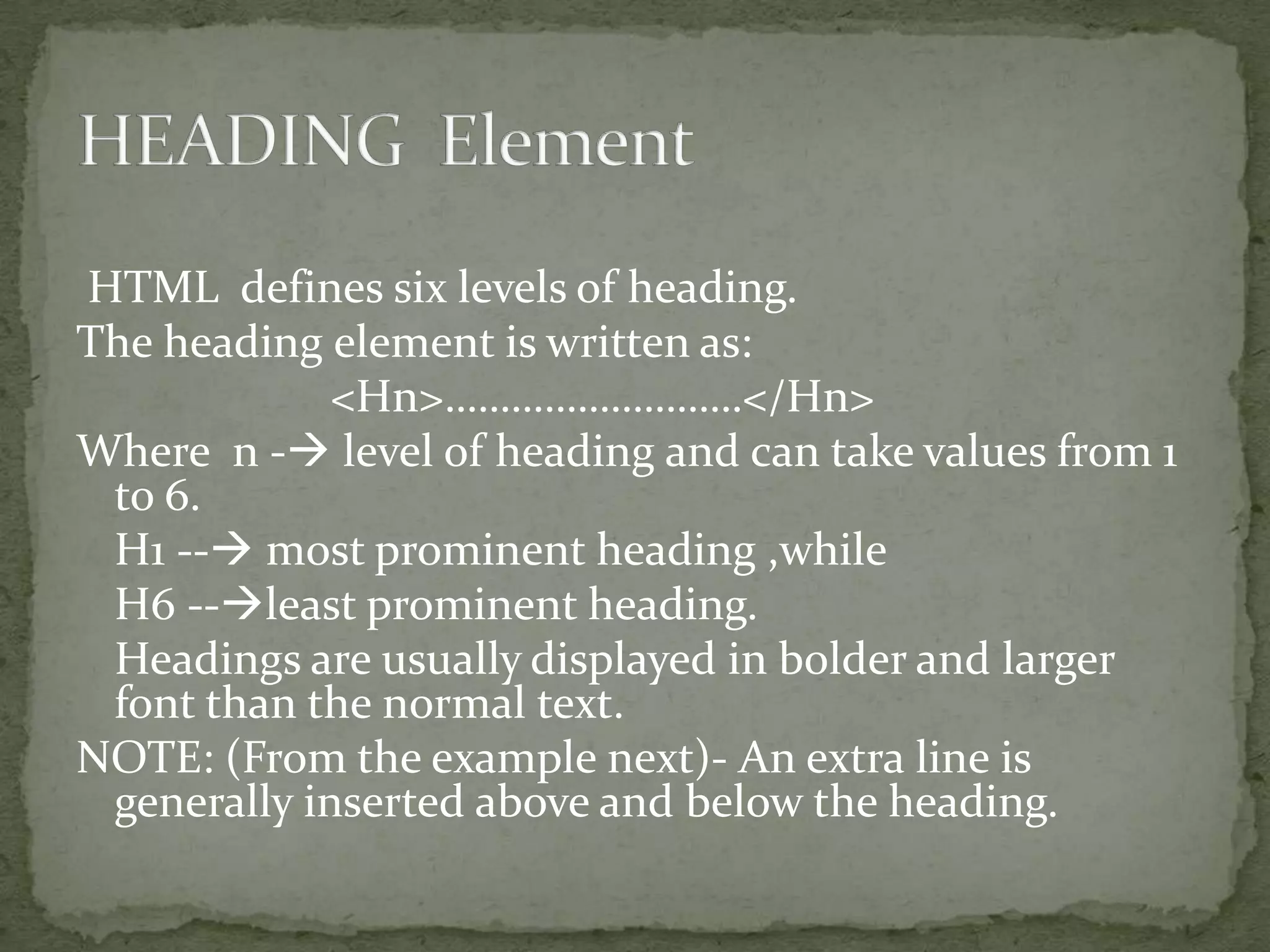 HTML defines six levels of heading. The heading element is written as: <Hn>………………………</Hn> Where n - level of heading and can take values from 1 to 6. H1 -- most prominent heading ,while H6 --least prominent heading. Headings are usually displayed in bolder and larger font than the normal text. NOTE: (From the example next)- An extra line is generally inserted above and below the heading. 