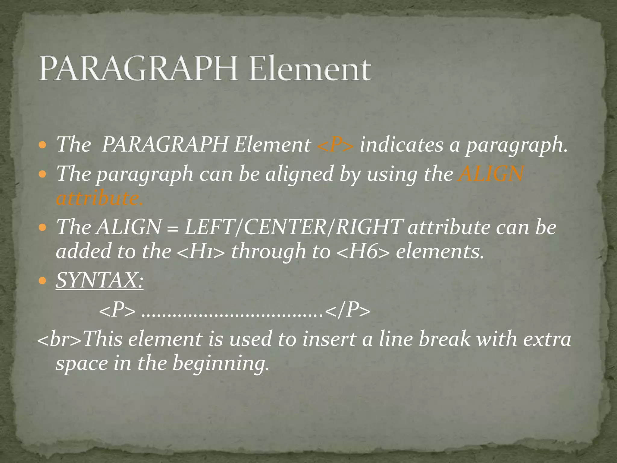 The PARAGRAPH Element <P> indicates a paragraph.  The paragraph can be aligned by using the ALIGN attribute.  The ALIGN = LEFT/CENTER/RIGHT attribute can be added to the <H1> through to <H6> elements.  SYNTAX: <P> ……………………………..</P> <br>This element is used to insert a line break with extra space in the beginning. 