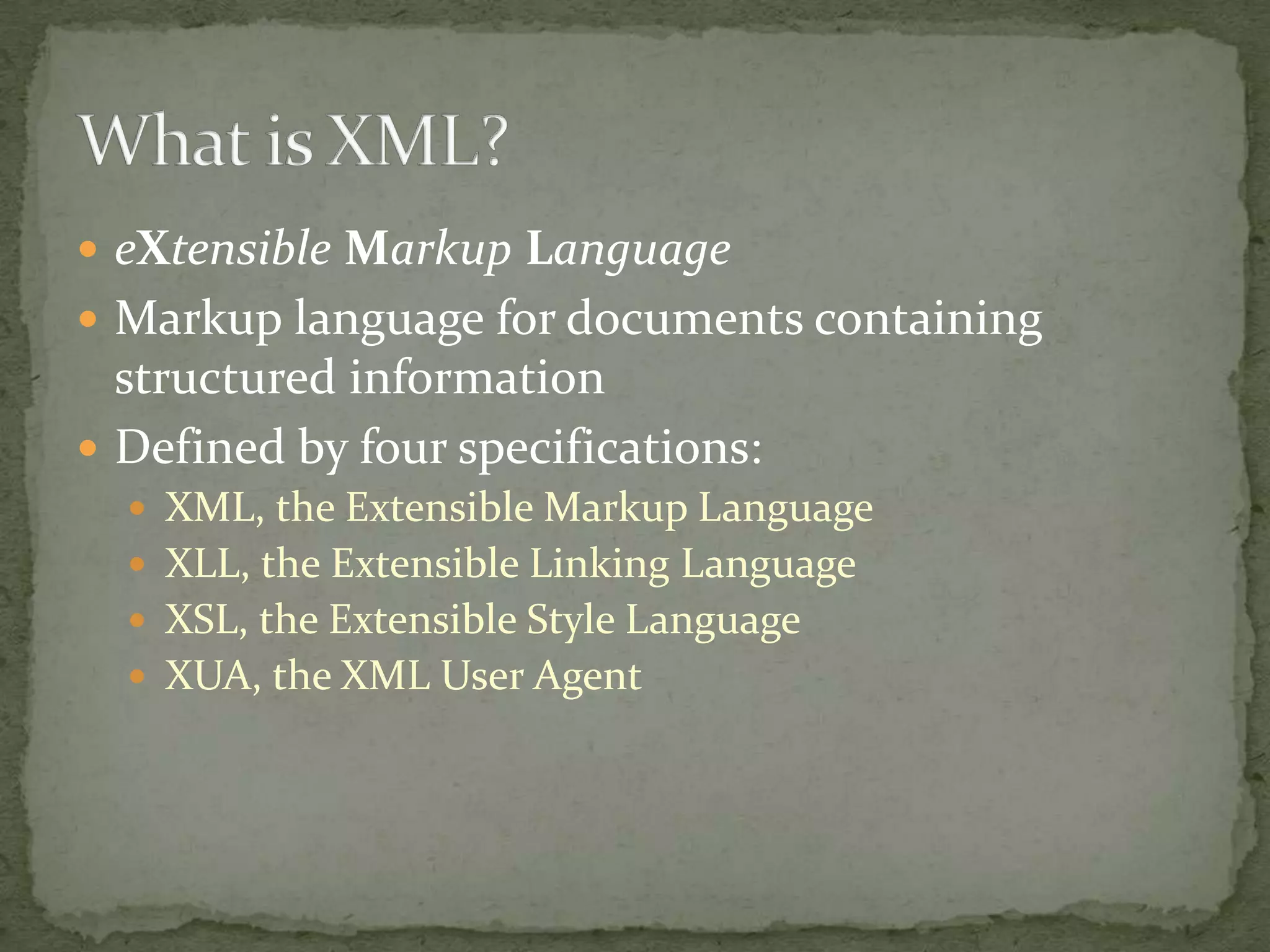  eXtensible Markup Language  Markup language for documents containing structured information  Defined by four specifications:  XML, the Extensible Markup Language  XLL, the Extensible Linking Language  XSL, the Extensible Style Language  XUA, the XML User Agent 