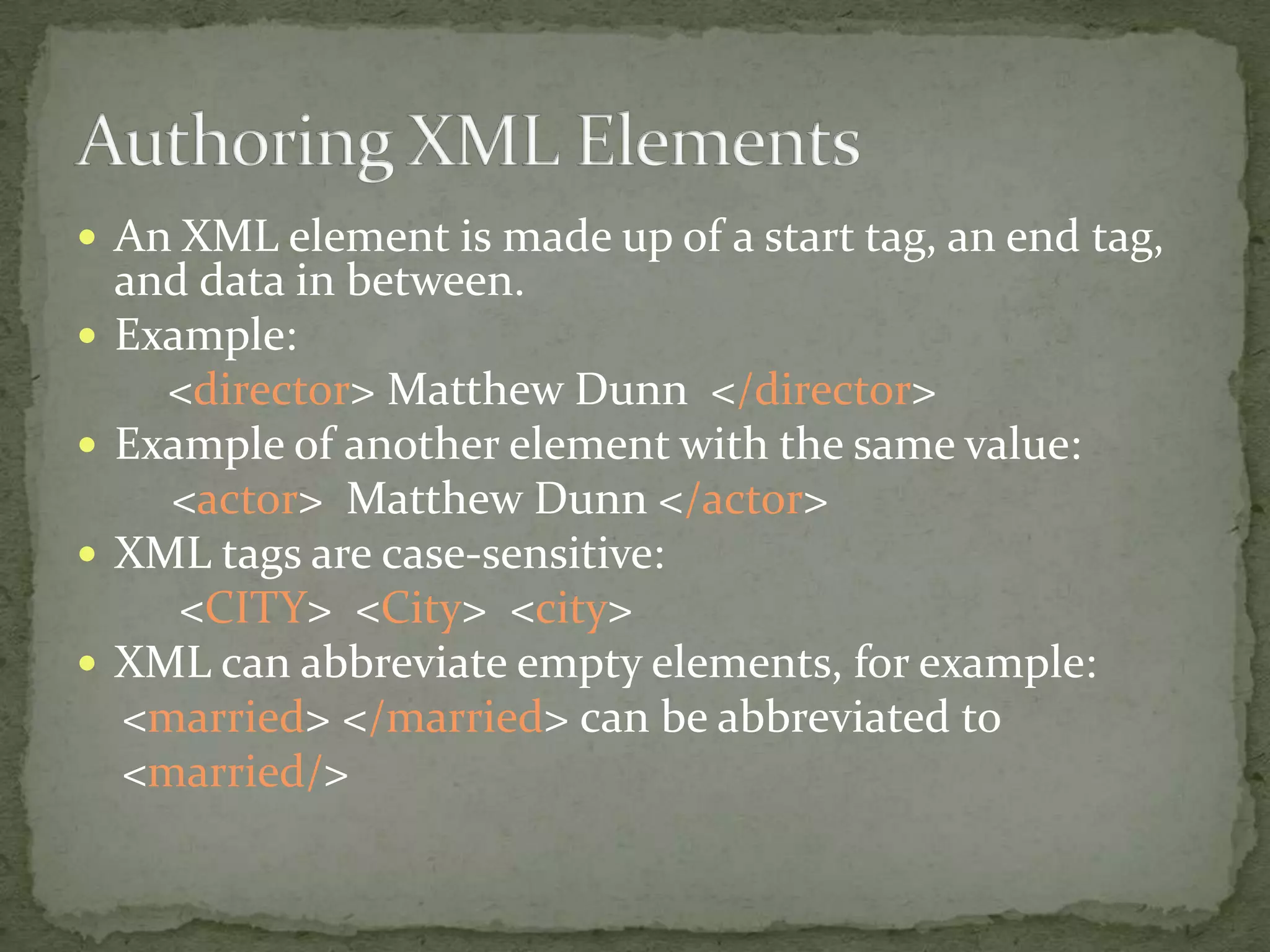  An XML element is made up of a start tag, an end tag, and data in between.  Example: <director> Matthew Dunn </director>  Example of another element with the same value: <actor> Matthew Dunn </actor>  XML tags are case-sensitive: <CITY> <City> <city>  XML can abbreviate empty elements, for example: <married> </married> can be abbreviated to <married/> 
