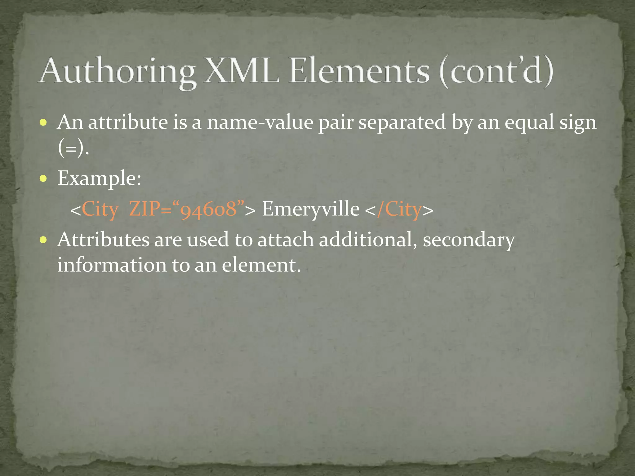  An attribute is a name-value pair separated by an equal sign (=).  Example: <City ZIP=“94608”> Emeryville </City>  Attributes are used to attach additional, secondary information to an element. 