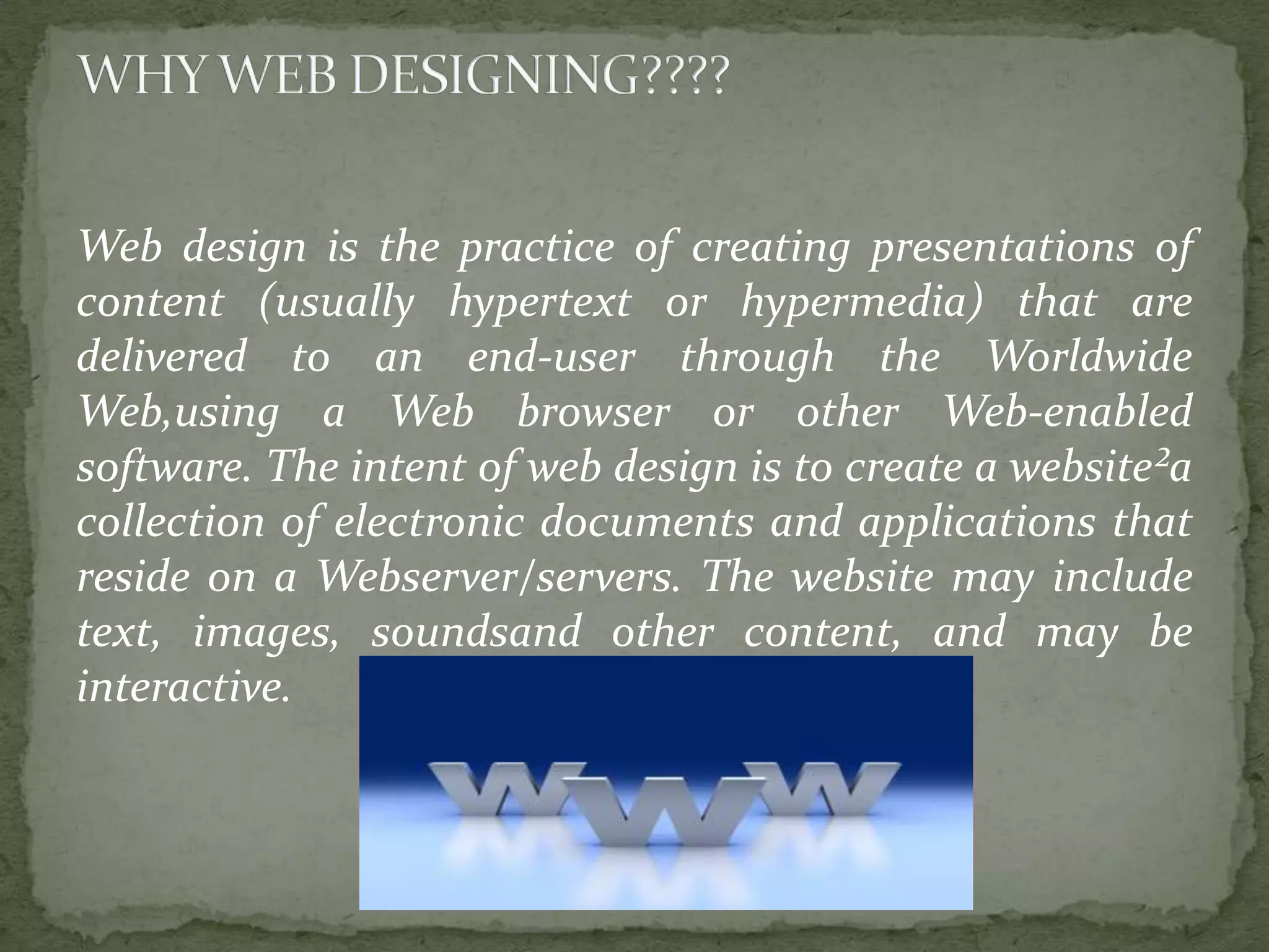 Web design is the practice of creating presentations of content (usually hypertext or hypermedia) that are delivered to an end-user through the Worldwide Web,using a Web browser or other Web-enabled software. The intent of web design is to create a website²a collection of electronic documents and applications that reside on a Webserver/servers. The website may include text, images, soundsand other content, and may be interactive. 