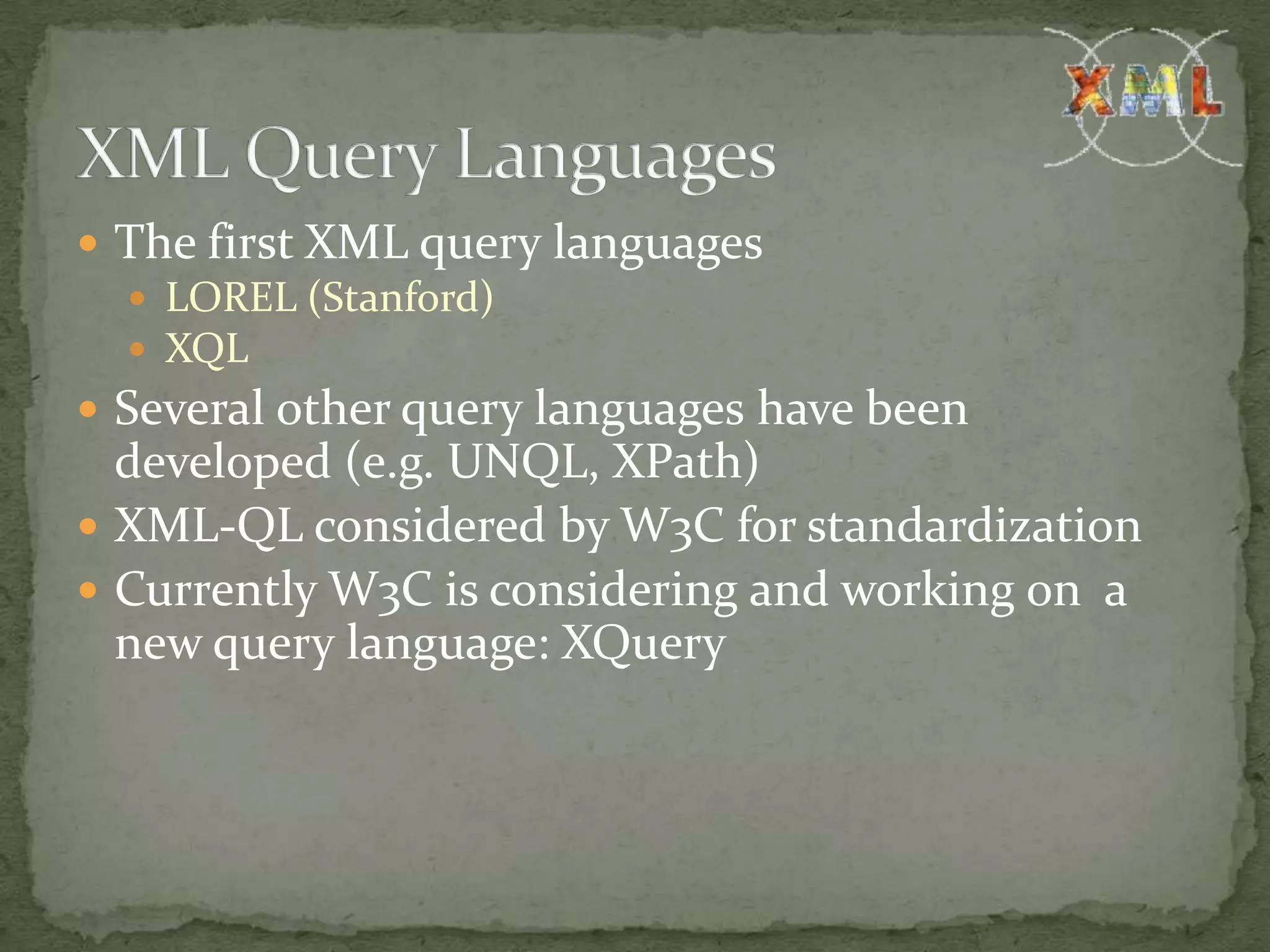  The first XML query languages  LOREL (Stanford)  XQL  Several other query languages have been developed (e.g. UNQL, XPath)  XML-QL considered by W3C for standardization  Currently W3C is considering and working on a new query language: XQuery 