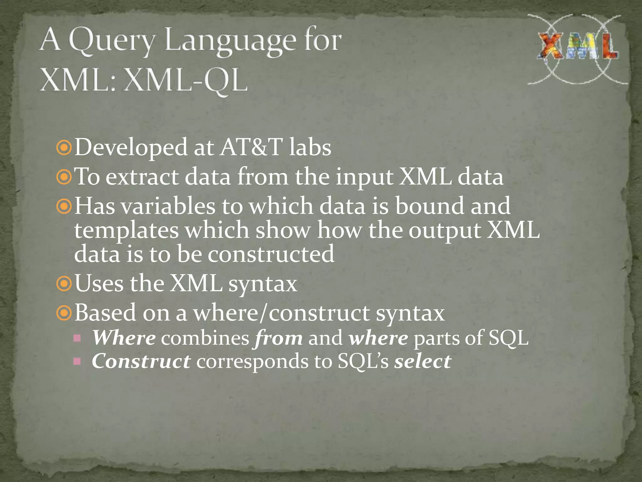 Developed at AT&T labs To extract data from the input XML data Has variables to which data is bound and templates which show how the output XML data is to be constructed Uses the XML syntax Based on a where/construct syntax  Where combines from and where parts of SQL  Construct corresponds to SQL’s select 