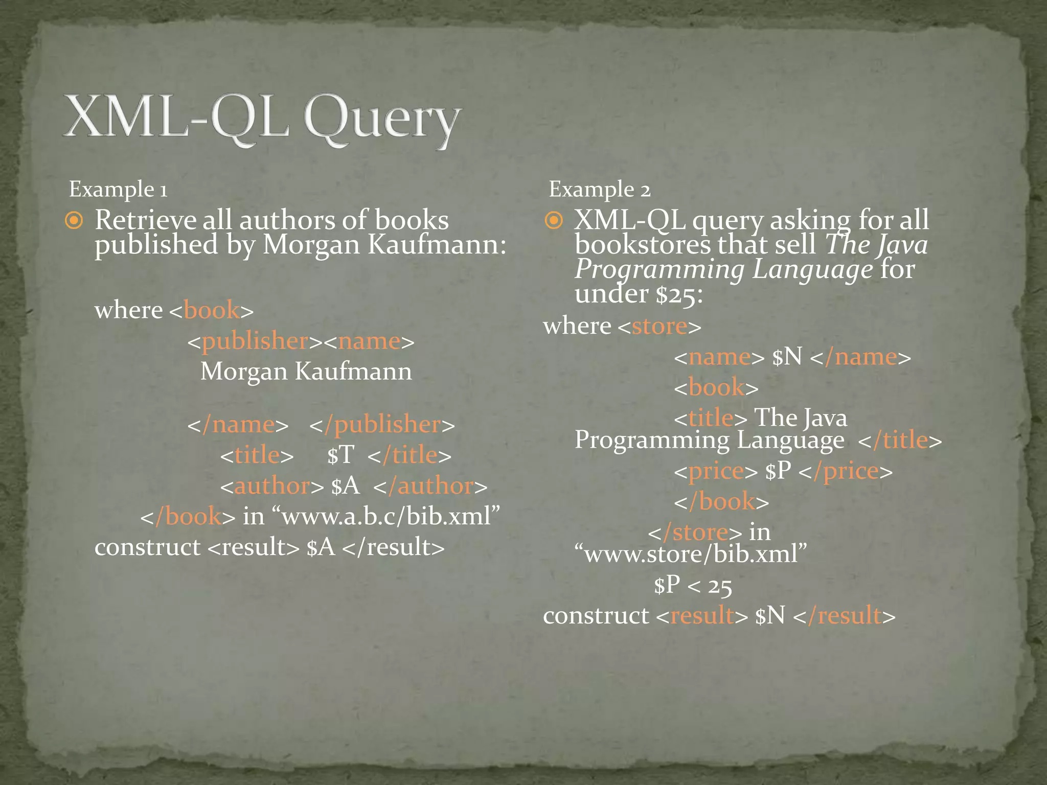 Example 1 Example 2  Retrieve all authors of books  XML-QL query asking for all published by Morgan Kaufmann: bookstores that sell The Java Programming Language for under $25: where <book> where <store> <publisher><name> <name> $N </name> Morgan Kaufmann <book> </name> </publisher> <title> The Java Programming Language </title> <title> $T </title> <price> $P </price> <author> $A </author> </book> </book> in “www.a.b.c/bib.xml” </store> in construct <result> $A </result> “www.store/bib.xml” $P < 25 construct <result> $N </result> 