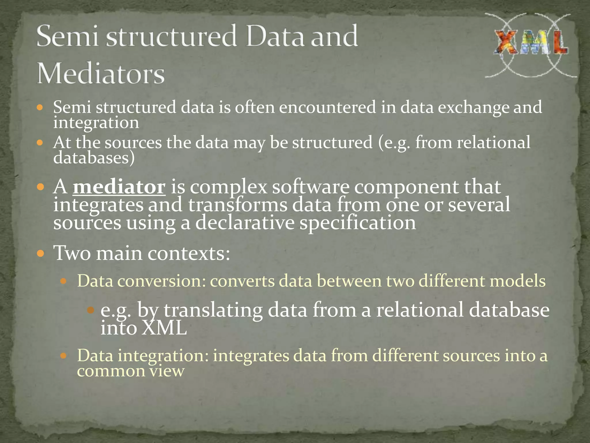  Semi structured data is often encountered in data exchange and integration  At the sources the data may be structured (e.g. from relational databases)  A mediator is complex software component that integrates and transforms data from one or several sources using a declarative specification  Two main contexts:  Data conversion: converts data between two different models  e.g. by translating data from a relational database into XML  Data integration: integrates data from different sources into a common view 