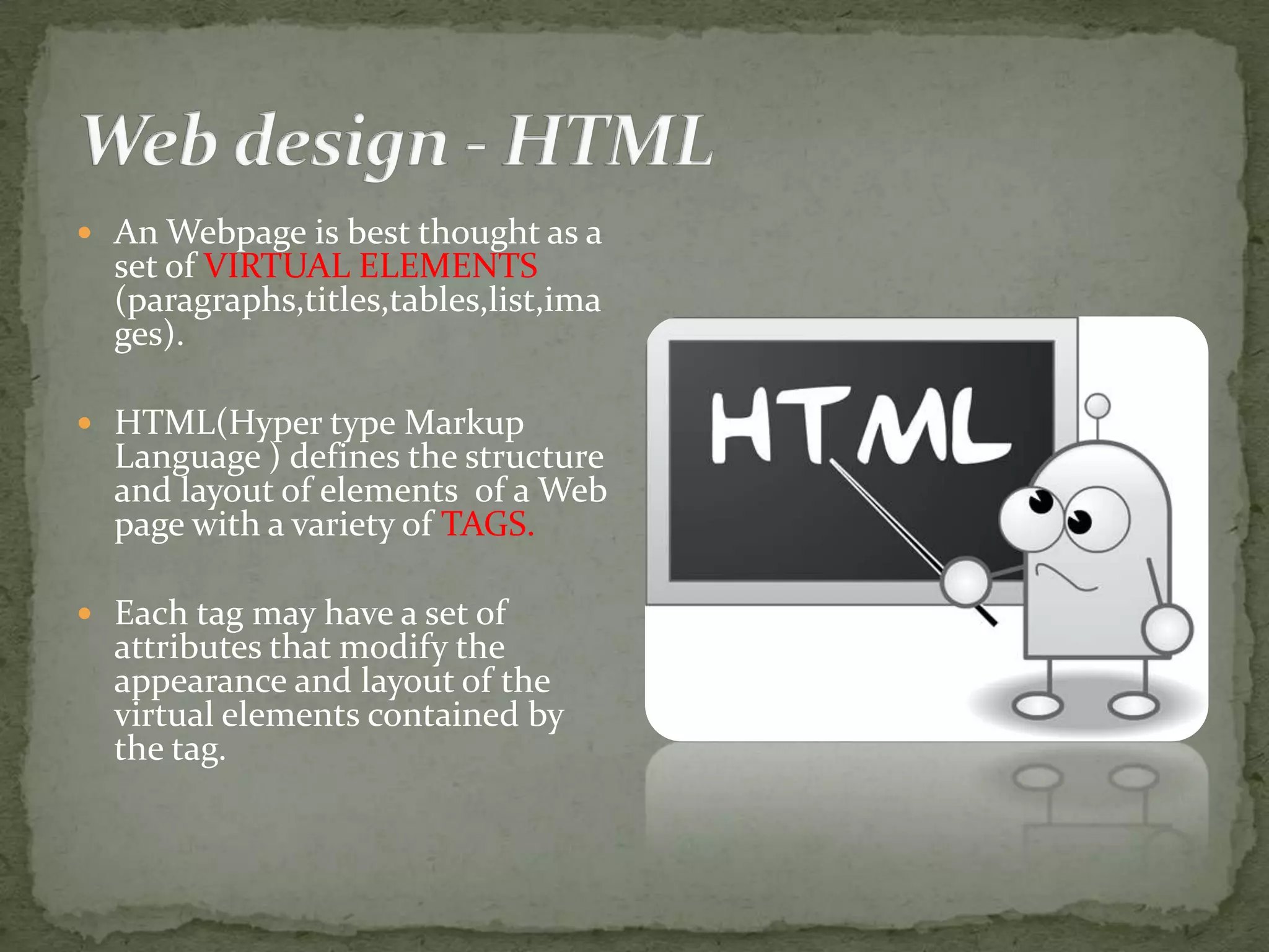  An Webpage is best thought as a set of VIRTUAL ELEMENTS (paragraphs,titles,tables,list,ima ges).  HTML(Hyper type Markup Language ) defines the structure and layout of elements of a Web page with a variety of TAGS.  Each tag may have a set of attributes that modify the appearance and layout of the virtual elements contained by the tag. 