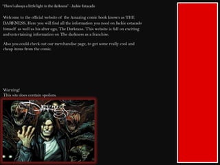 Welcome to the official website of the Amazing comic book known as THE
DARKNESS. Here you will find all the information you need on Jackie estacado
himself as well as his alter ego, The Darkness. This website is full on exciting
and entertaining information on The darkness as a franchise.
Also you could check out our merchandise page, to get some really cool and
cheap items from the comic.
Warning!
This site does contain spoilers.
 