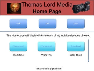 Thomas Lord Media
Home Page
The Homepage will display links to each of my individual pieces of work.
Link Link Link
ThumbnailThumbnailThumbnail
Work One Work Two Work Three
TomVictorLord@gmail.com
 