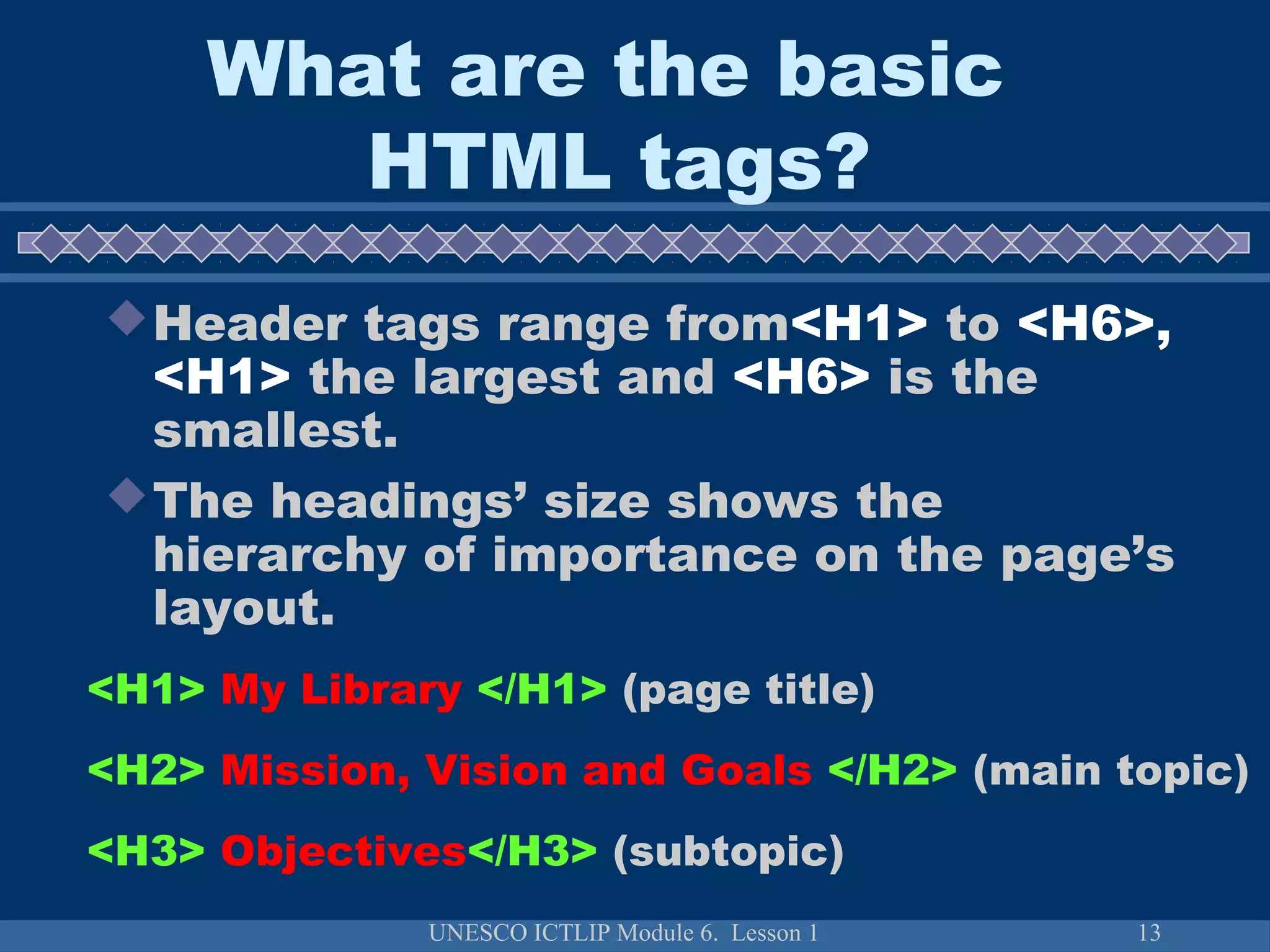 UNESCO ICTLIP Module 6. Lesson 1 13
Header tags range from<H1> to <H6>,
<H1> the largest and <H6> is the
smallest.
The headings’ size shows the
hierarchy of importance on the page’s
layout.
<H1> My Library </H1> (page title)
<H2> Mission, Vision and Goals </H2> (main topic)
<H3> Objectives</H3> (subtopic)
What are the basic
HTML tags?
 