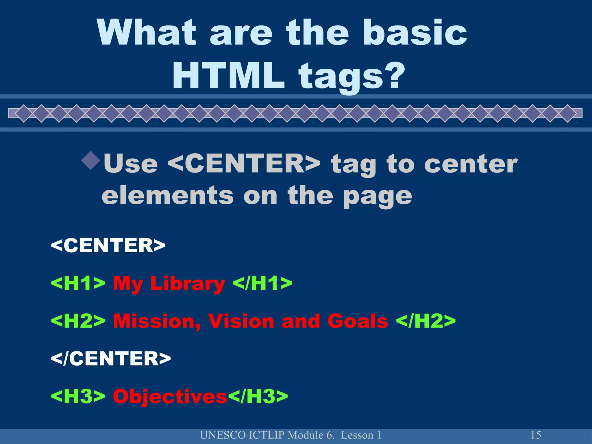 UNESCO ICTLIP Module 6. Lesson 1 15
Use <CENTER> tag to center
elements on the page
<CENTER>
<H1> My Library </H1>
<H2> Mission, Vision and Goals </H2>
</CENTER>
<H3> Objectives</H3>
What are the basic
HTML tags?
 