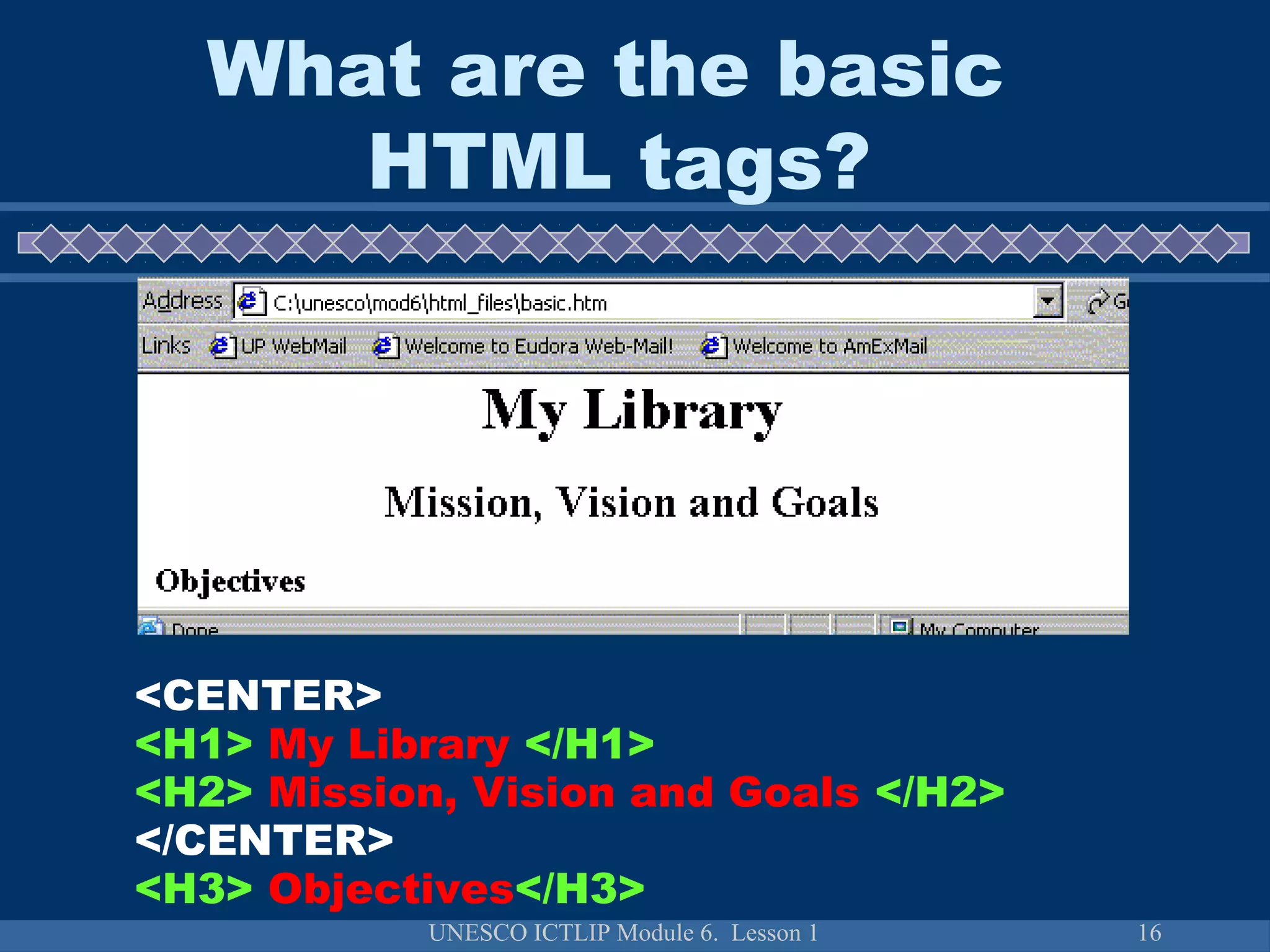 UNESCO ICTLIP Module 6. Lesson 1 16
<CENTER>
<H1> My Library </H1>
<H2> Mission, Vision and Goals </H2>
</CENTER>
<H3> Objectives</H3>
What are the basic
HTML tags?
 
