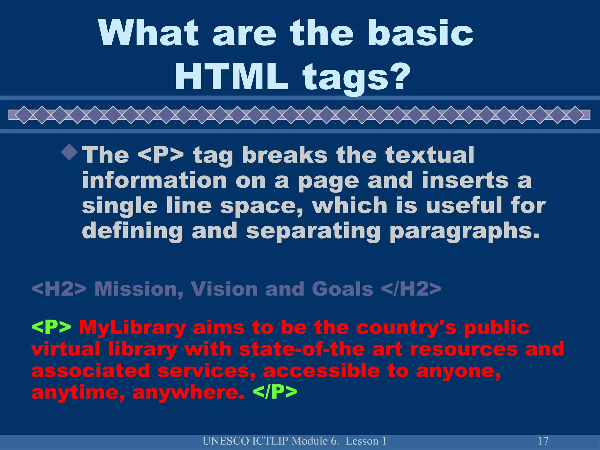 UNESCO ICTLIP Module 6. Lesson 1 17
The <P> tag breaks the textual
information on a page and inserts a
single line space, which is useful for
defining and separating paragraphs.
<H2> Mission, Vision and Goals </H2>
<P> MyLibrary aims to be the country's public
virtual library with state-of-the art resources and
associated services, accessible to anyone,
anytime, anywhere. </P>
What are the basic
HTML tags?
 