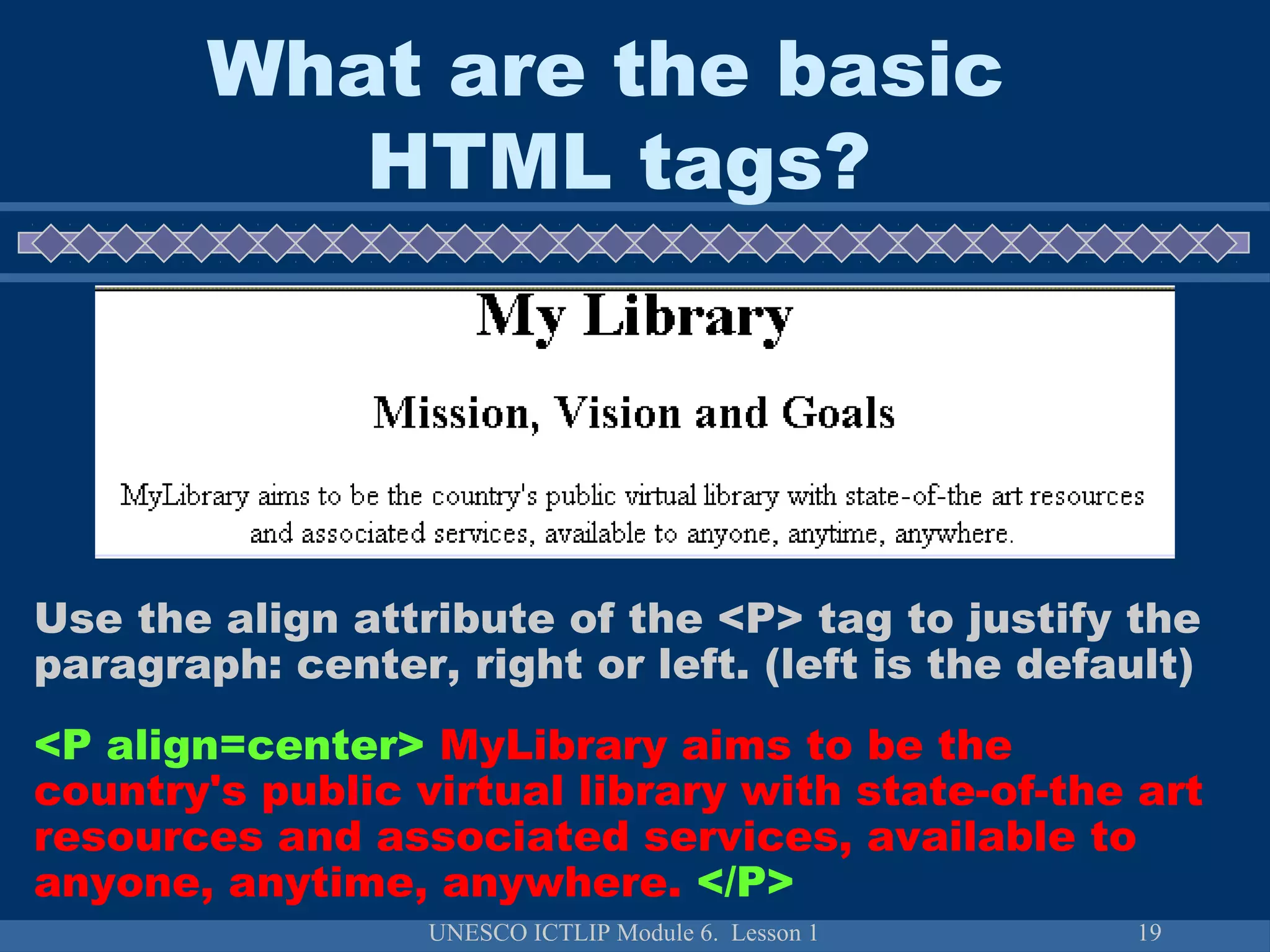UNESCO ICTLIP Module 6. Lesson 1 19
Use the align attribute of the <P> tag to justify the
paragraph: center, right or left. (left is the default)
<P align=center> MyLibrary aims to be the
country's public virtual library with state-of-the art
resources and associated services, available to
anyone, anytime, anywhere. </P>
What are the basic
HTML tags?
 
