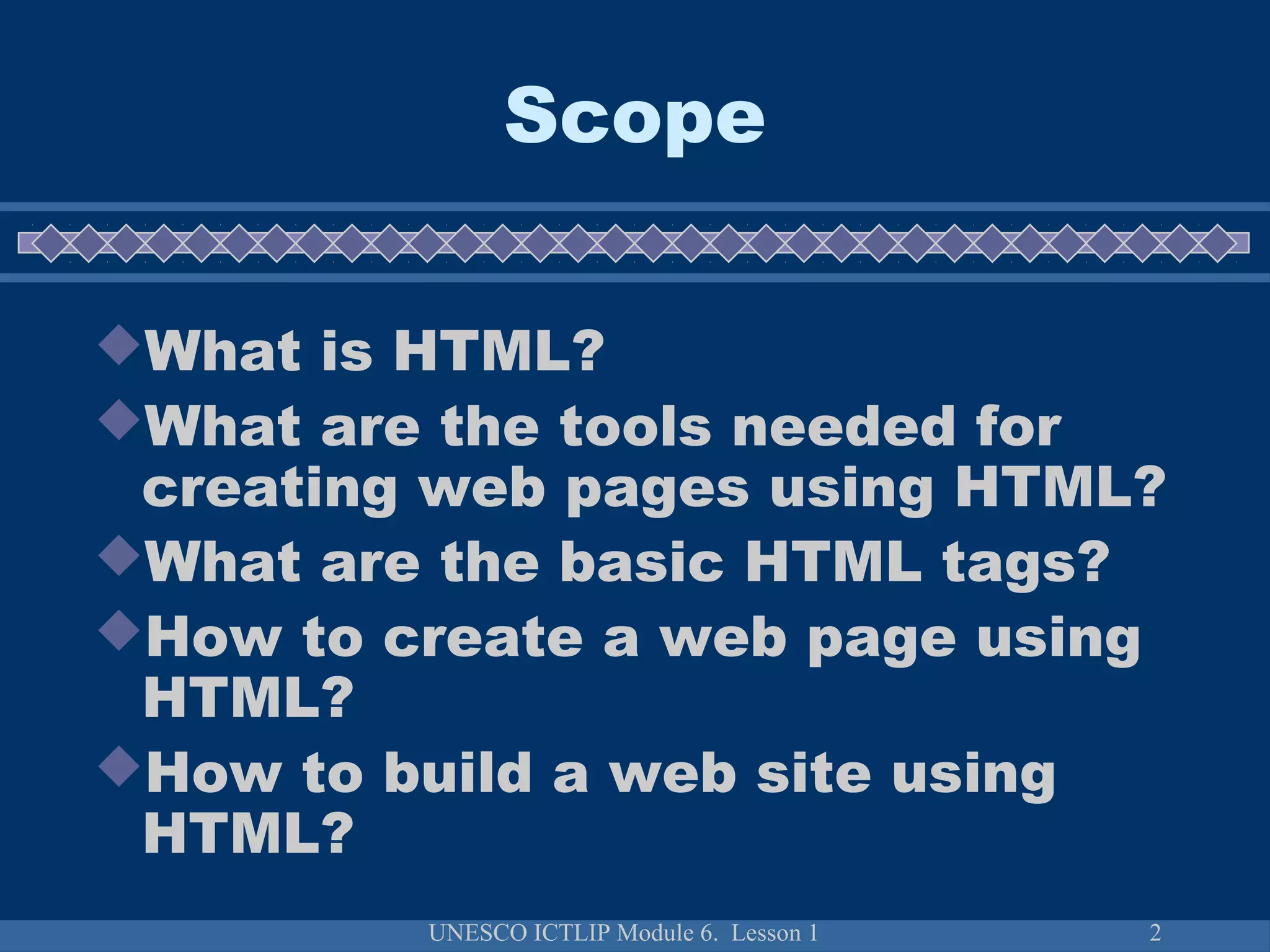 UNESCO ICTLIP Module 6. Lesson 1 2
Scope
What is HTML?
What are the tools needed for
creating web pages using HTML?
What are the basic HTML tags?
How to create a web page using
HTML?
How to build a web site using
HTML?
 