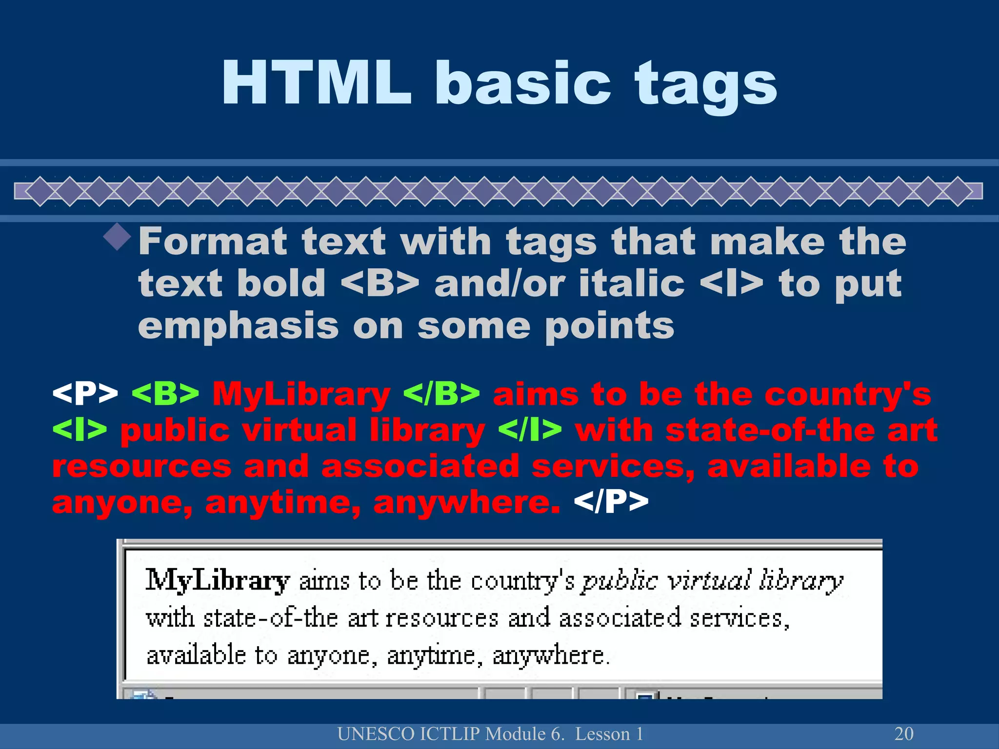 UNESCO ICTLIP Module 6. Lesson 1 20
HTML basic tags
Format text with tags that make the
text bold <B> and/or italic <I> to put
emphasis on some points
<P> <B> MyLibrary </B> aims to be the country's
<I> public virtual library </I> with state-of-the art
resources and associated services, available to
anyone, anytime, anywhere. </P>
 