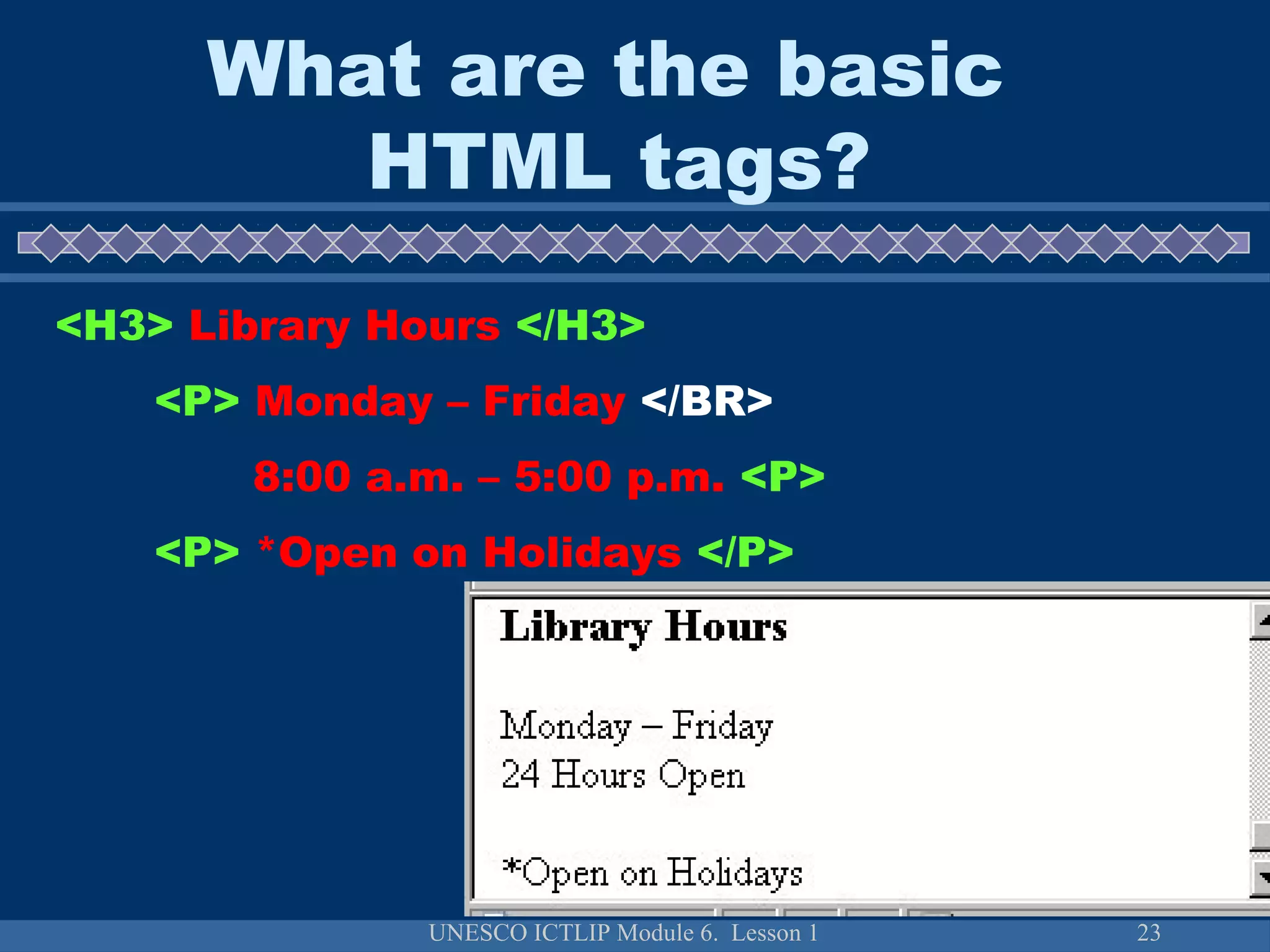 UNESCO ICTLIP Module 6. Lesson 1 23
<H3> Library Hours </H3>
<P> Monday – Friday </BR>
8:00 a.m. – 5:00 p.m. <P>
<P> *Open on Holidays </P>
What are the basic
HTML tags?
 