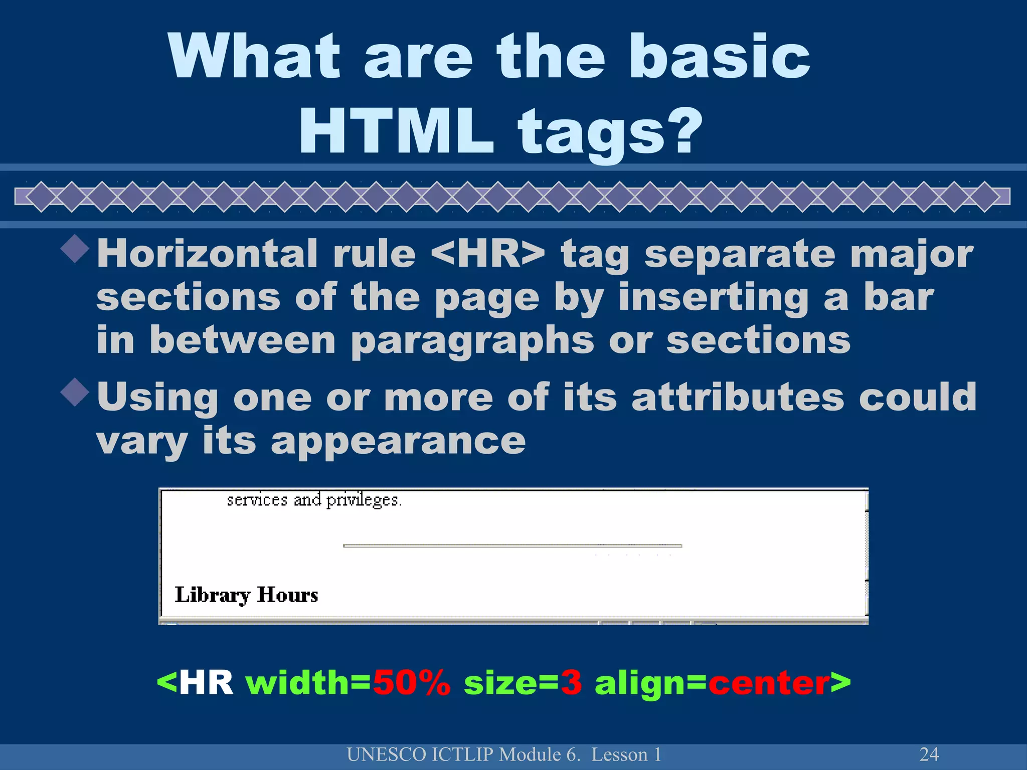 UNESCO ICTLIP Module 6. Lesson 1 24
Horizontal rule <HR> tag separate major
sections of the page by inserting a bar
in between paragraphs or sections
Using one or more of its attributes could
vary its appearance
<HR width=50% size=3 align=center>
What are the basic
HTML tags?
 