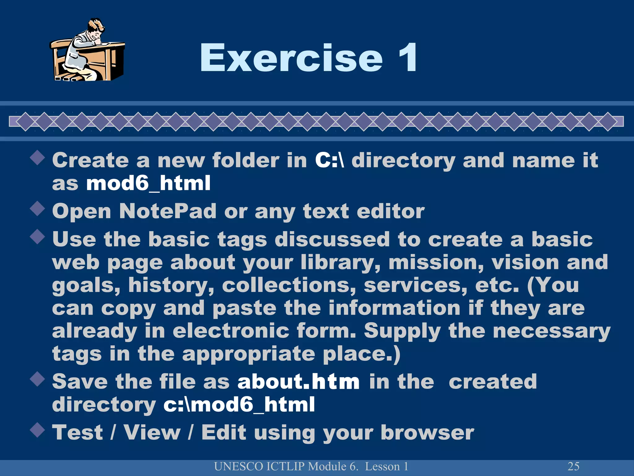 UNESCO ICTLIP Module 6. Lesson 1 25
Exercise 1
 Create a new folder in C: directory and name it
as mod6_html
 Open NotePad or any text editor
 Use the basic tags discussed to create a basic
web page about your library, mission, vision and
goals, history, collections, services, etc. (You
can copy and paste the information if they are
already in electronic form. Supply the necessary
tags in the appropriate place.)
 Save the file as about.htm in the created
directory c:mod6_html
 Test / View / Edit using your browser
 