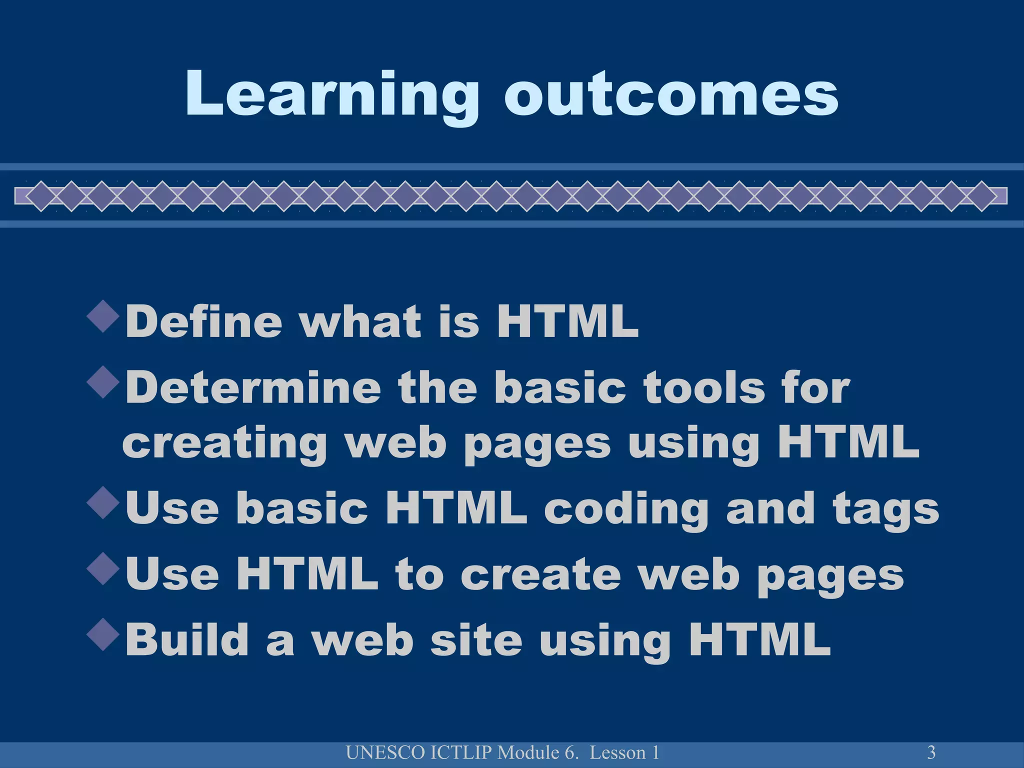 UNESCO ICTLIP Module 6. Lesson 1 3
Learning outcomes
Define what is HTML
Determine the basic tools for
creating web pages using HTML
Use basic HTML coding and tags
Use HTML to create web pages
Build a web site using HTML
 