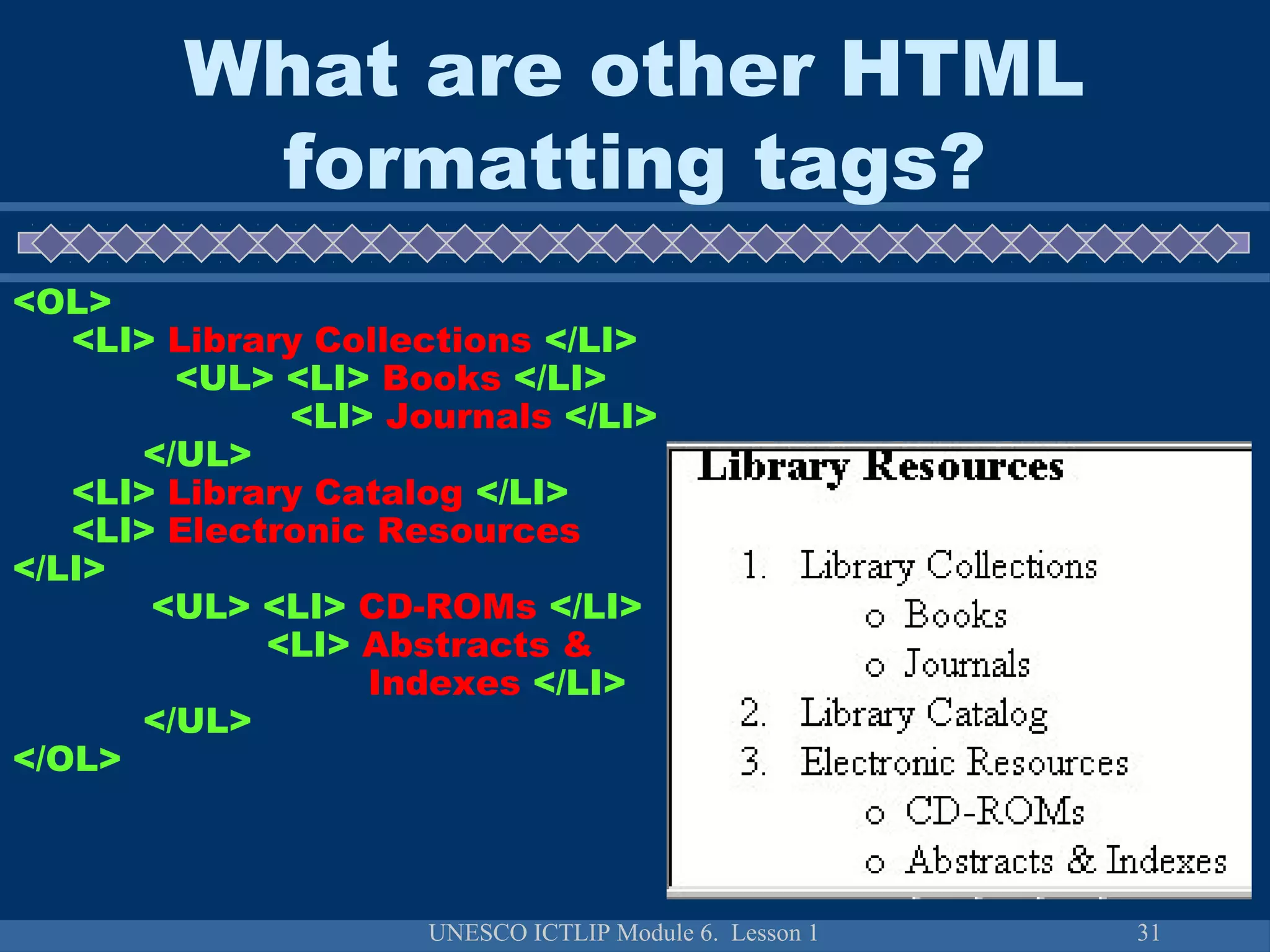 UNESCO ICTLIP Module 6. Lesson 1 31
<OL>
<LI> Library Collections </LI>
<UL> <LI> Books </LI>
<LI> Journals </LI>
</UL>
<LI> Library Catalog </LI>
<LI> Electronic Resources
</LI>
<UL> <LI> CD-ROMs </LI>
<LI> Abstracts &
Indexes </LI>
</UL>
</OL>
What are other HTML
formatting tags?
 