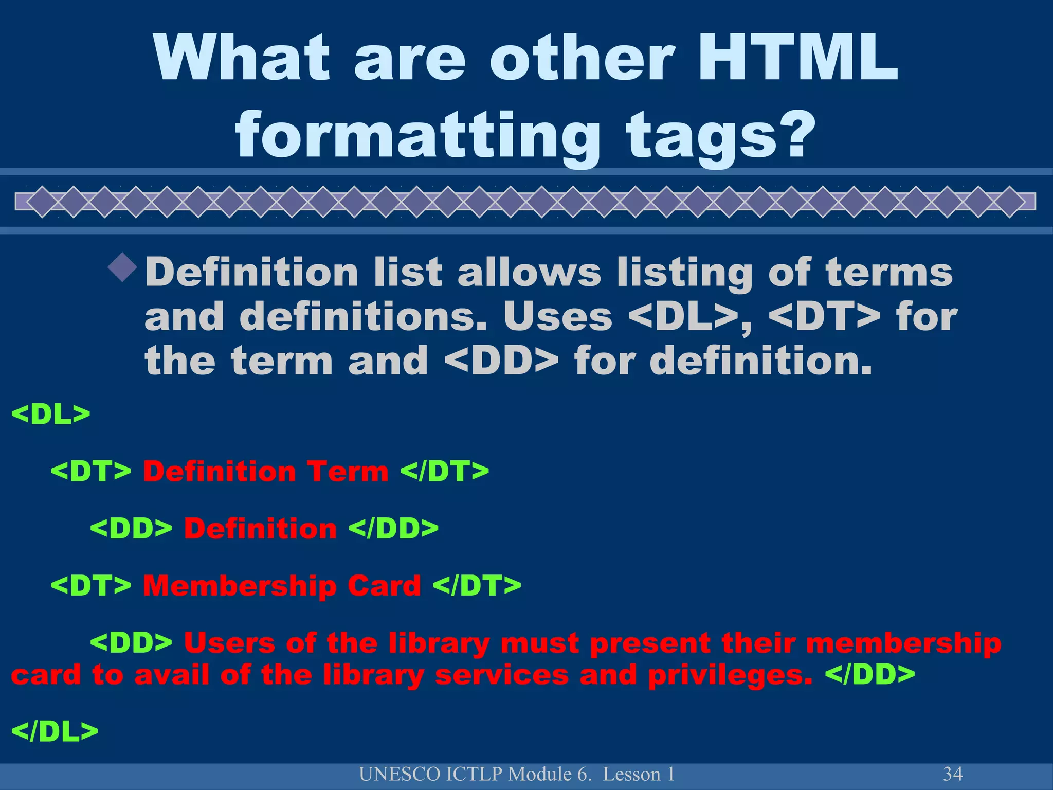 UNESCO ICTLP Module 6. Lesson 1 34
Definition list allows listing of terms
and definitions. Uses <DL>, <DT> for
the term and <DD> for definition.
<DL>
<DT> Definition Term </DT>
<DD> Definition </DD>
<DT> Membership Card </DT>
<DD> Users of the library must present their membership
card to avail of the library services and privileges. </DD>
</DL>
What are other HTML
formatting tags?
 