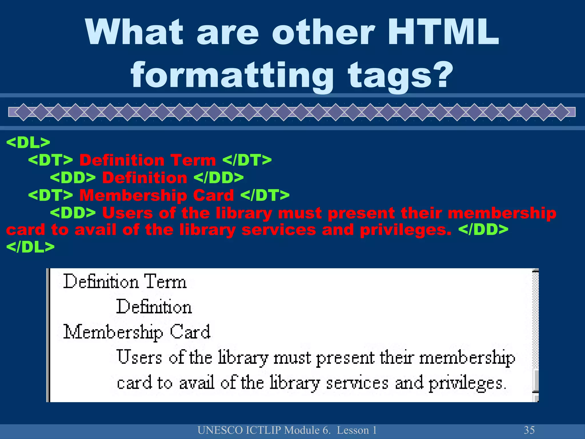 UNESCO ICTLIP Module 6. Lesson 1 35
<DL>
<DT> Definition Term </DT>
<DD> Definition </DD>
<DT> Membership Card </DT>
<DD> Users of the library must present their membership
card to avail of the library services and privileges. </DD>
</DL>
What are other HTML
formatting tags?
 