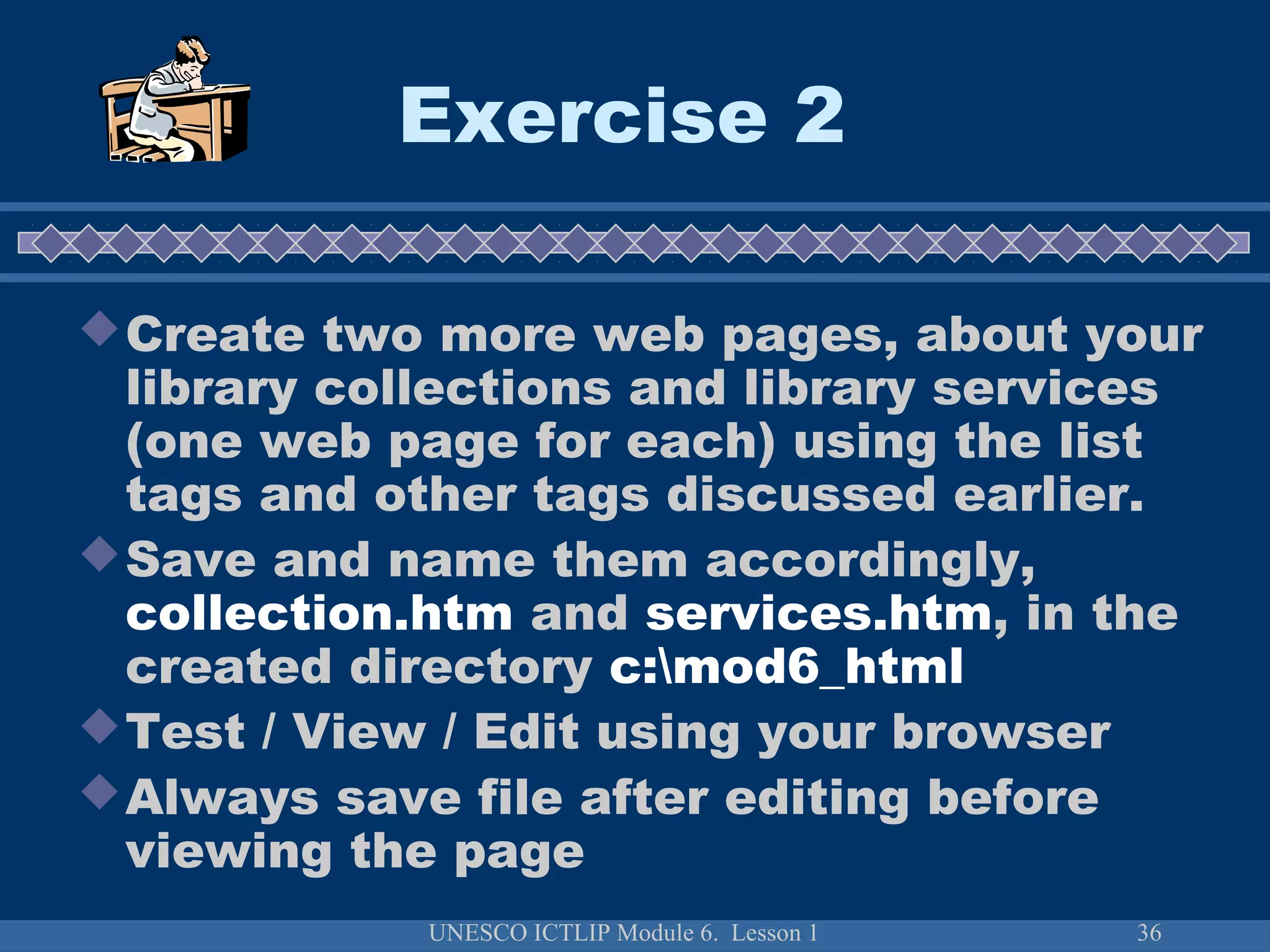 UNESCO ICTLIP Module 6. Lesson 1 36
Exercise 2
Create two more web pages, about your
library collections and library services
(one web page for each) using the list
tags and other tags discussed earlier.
Save and name them accordingly,
collection.htm and services.htm, in the
created directory c:mod6_html
Test / View / Edit using your browser
Always save file after editing before
viewing the page
 