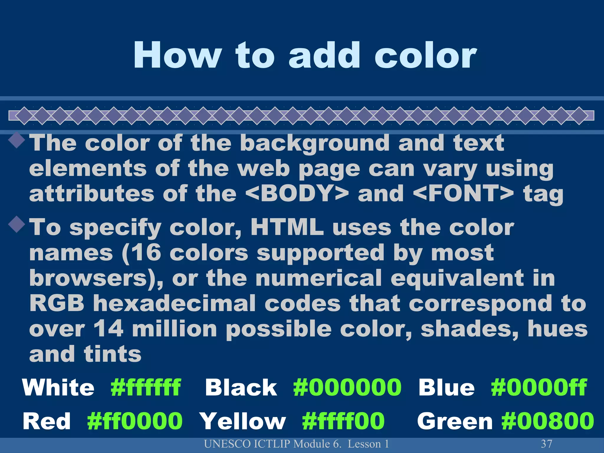 UNESCO ICTLIP Module 6. Lesson 1 37
The color of the background and text
elements of the web page can vary using
attributes of the <BODY> and <FONT> tag
To specify color, HTML uses the color
names (16 colors supported by most
browsers), or the numerical equivalent in
RGB hexadecimal codes that correspond to
over 14 million possible color, shades, hues
and tints
White #ffffff Black #000000 Blue #0000ff
Red #ff0000 Yellow #ffff00 Green #00800
How to add color
 