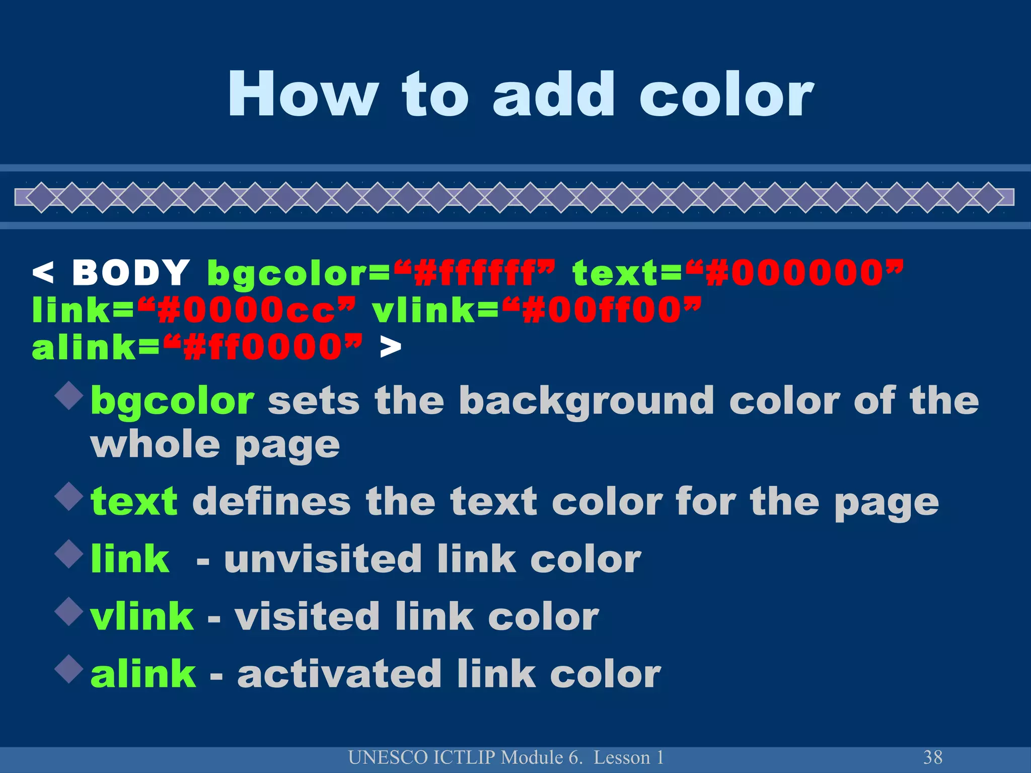 UNESCO ICTLIP Module 6. Lesson 1 38
bgcolor sets the background color of the
whole page
text defines the text color for the page
link - unvisited link color
vlink - visited link color
alink - activated link color
< BODY bgcolor=“#ffffff” text=“#000000”
link=“#0000cc” vlink=“#00ff00”
alink=“#ff0000” >
How to add color
 