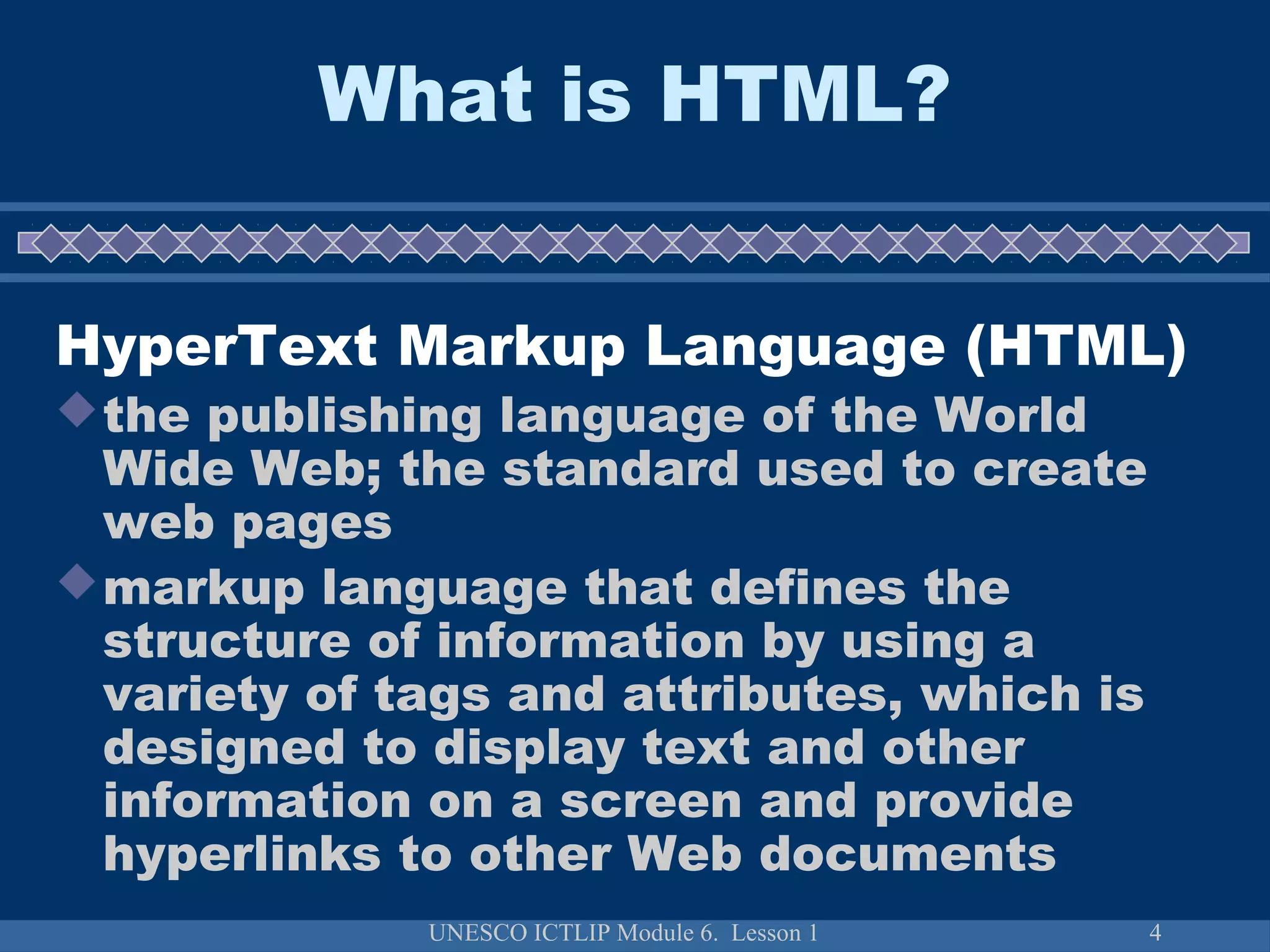 UNESCO ICTLIP Module 6. Lesson 1 4
What is HTML?
HyperText Markup Language (HTML)
the publishing language of the World
Wide Web; the standard used to create
web pages
markup language that defines the
structure of information by using a
variety of tags and attributes, which is
designed to display text and other
information on a screen and provide
hyperlinks to other Web documents
 