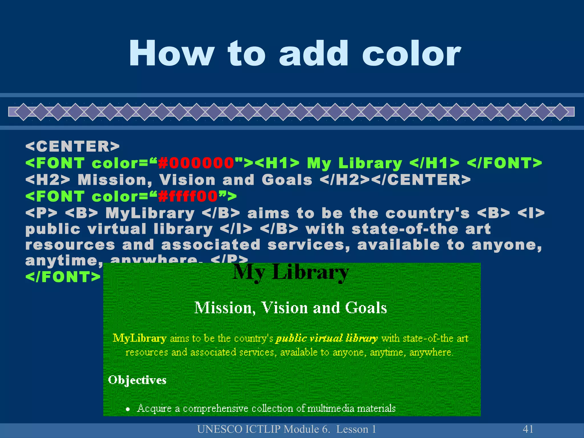 UNESCO ICTLIP Module 6. Lesson 1 41
How to add color
<CENTER>
<FONT color=“#000000"><H1> My Library </H1> </FONT>
<H2> Mission, Vision and Goals </H2></CENTER>
<FONT color=“#ffff00”>
<P> <B> MyLibrary </B> aims to be the country's <B> <I>
public virtual library </I> </B> with state-of-the art
resources and associated services, available to anyone,
anytime, anywhere. </P>
</FONT>
 