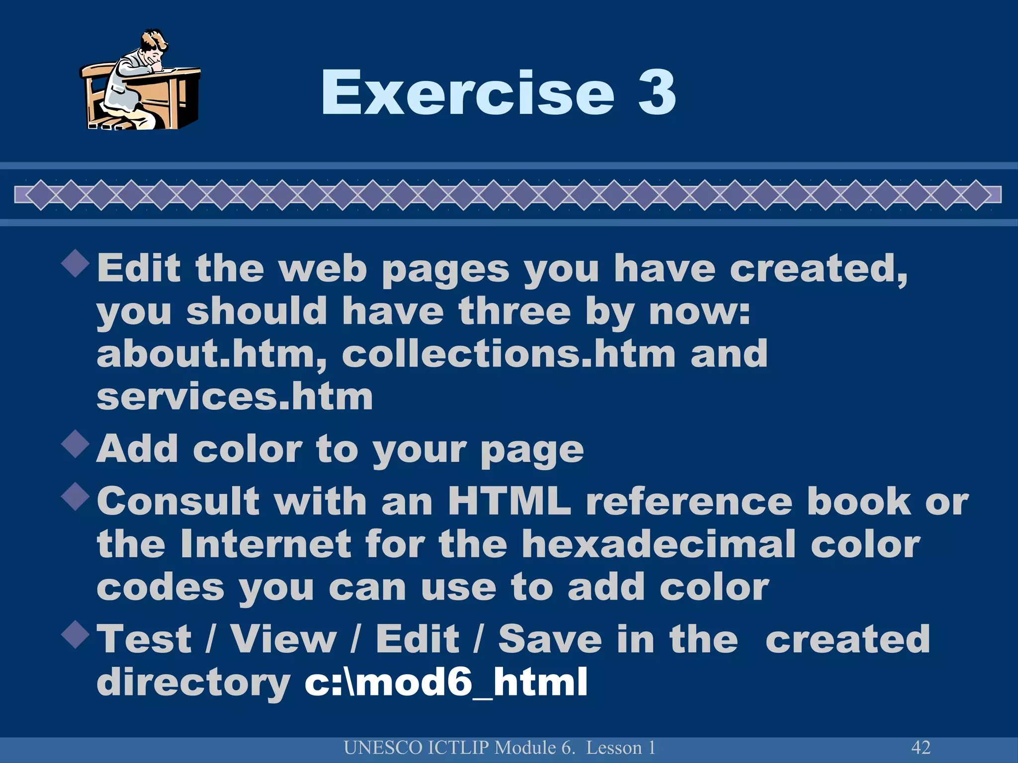 UNESCO ICTLIP Module 6. Lesson 1 42
Exercise 3
Edit the web pages you have created,
you should have three by now:
about.htm, collections.htm and
services.htm
Add color to your page
Consult with an HTML reference book or
the Internet for the hexadecimal color
codes you can use to add color
Test / View / Edit / Save in the created
directory c:mod6_html
 